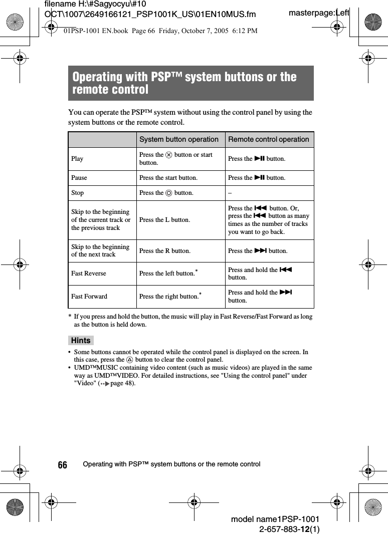 masterpage:Leftmodel name1PSP-10012-657-883-12(1)66 Operating with PSP™ system buttons or the remote controlfilename H:\#Sagyocyu\#10 OCT\1007\2649166121_PSP1001K_US\01EN10MUS.fmYou can operate the PSP™ system without using the control panel by using the system buttons or the remote control.* If you press and hold the button, the music will play in Fast Reverse/Fast Forward as long as the button is held down.Hints• Some buttons cannot be operated while the control panel is displayed on the screen. In this case, press the   button to clear the control panel.• UMD™MUSIC containing video content (such as music videos) are played in the same way as UMD™VIDEO. For detailed instructions, see &quot;Using the control panel&quot; under &quot;Video&quot; ( page 48).Operating with PSP™ system buttons or the remote controlSystem button operation Remote control operation Play Press the   button or start button. Press the u button.Pause Press the start button. Press the u button.Stop Press the   button. –Skip to the beginning of the current track or the previous trackPress the L button.Press the . button. Or, press the . button as many times as the number of tracks you want to go back.Skip to the beginning of the next track Press the R button. Press the &gt; button.Fast Reverse Press the left button.*Press and hold the . button.Fast Forward Press the right button.*Press and hold the &gt; button.01PSP-1001 EN.book  Page 66  Friday, October 7, 2005  6:12 PM