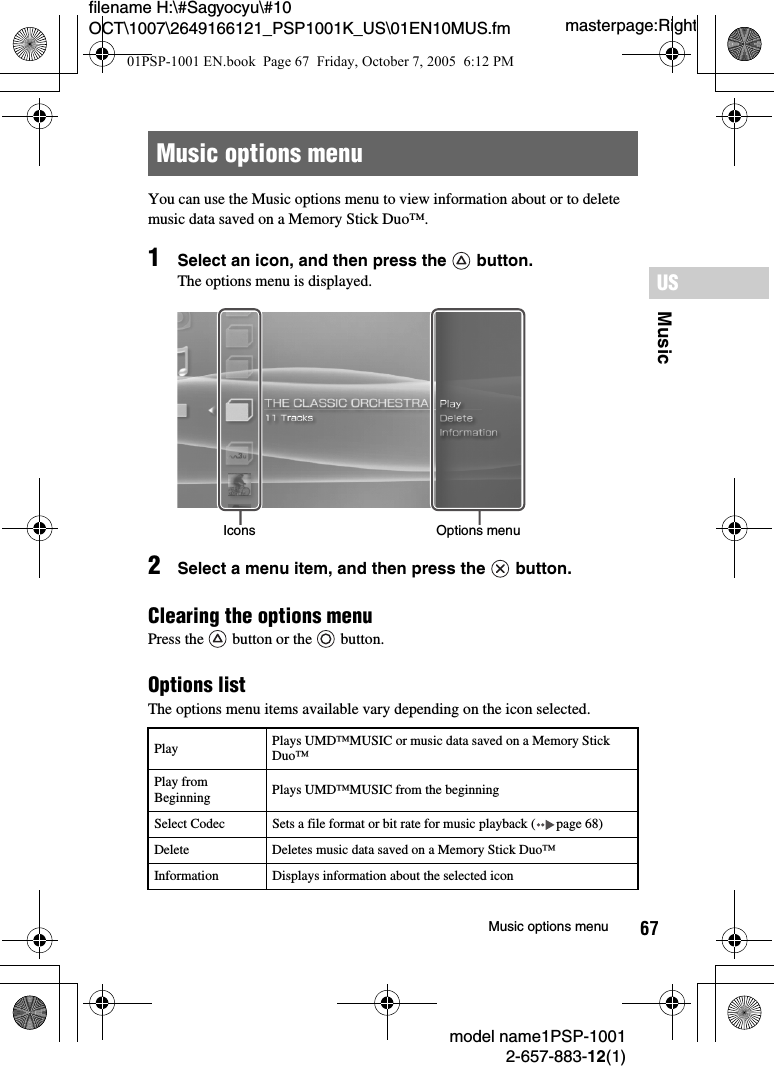 67MusicUSmodel name1PSP-10012-657-883-12(1)Music options menumasterpage:Rightfilename H:\#Sagyocyu\#10 OCT\1007\2649166121_PSP1001K_US\01EN10MUS.fmYou can use the Music options menu to view information about or to delete music data saved on a Memory Stick Duo™.1Select an icon, and then press the   button.The options menu is displayed.2Select a menu item, and then press the   button.Clearing the options menu Press the   button or the   button.Options listThe options menu items available vary depending on the icon selected.Music options menuPlay Plays UMD™MUSIC or music data saved on a Memory Stick Duo™Play from Beginning Plays UMD™MUSIC from the beginningSelect Codec Sets a file format or bit rate for music playback ( page 68)Delete Deletes music data saved on a Memory Stick Duo™Information Displays information about the selected iconIcons Options menu01PSP-1001 EN.book  Page 67  Friday, October 7, 2005  6:12 PM