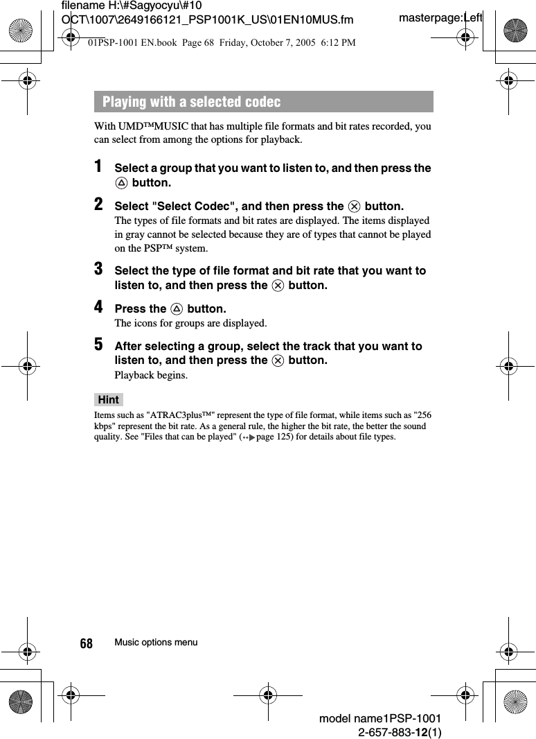 masterpage:Leftmodel name1PSP-10012-657-883-12(1)68 Music options menufilename H:\#Sagyocyu\#10 OCT\1007\2649166121_PSP1001K_US\01EN10MUS.fmWith UMD™MUSIC that has multiple file formats and bit rates recorded, you can select from among the options for playback.1Select a group that you want to listen to, and then press the  button.2Select &quot;Select Codec&quot;, and then press the   button.The types of file formats and bit rates are displayed. The items displayed in gray cannot be selected because they are of types that cannot be played on the PSP™ system.3Select the type of file format and bit rate that you want to listen to, and then press the   button.4Press the   button.The icons for groups are displayed.5After selecting a group, select the track that you want to listen to, and then press the   button.Playback begins.HintItems such as &quot;ATRAC3plus™&quot; represent the type of file format, while items such as &quot;256 kbps&quot; represent the bit rate. As a general rule, the higher the bit rate, the better the sound quality. See &quot;Files that can be played&quot; ( page 125) for details about file types.Playing with a selected codec01PSP-1001 EN.book  Page 68  Friday, October 7, 2005  6:12 PM