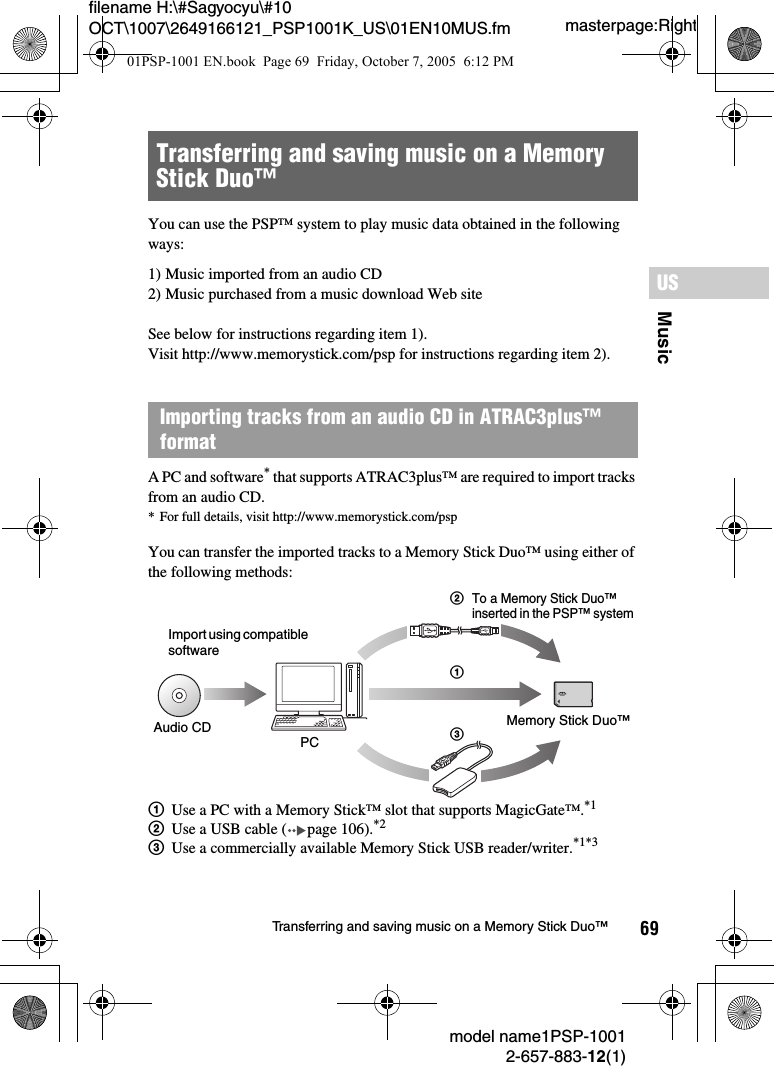 69MusicUSmodel name1PSP-10012-657-883-12(1)Transferring and saving music on a Memory Stick Duo™masterpage:Rightfilename H:\#Sagyocyu\#10 OCT\1007\2649166121_PSP1001K_US\01EN10MUS.fmYou can use the PSP™ system to play music data obtained in the following ways:1) Music imported from an audio CD2) Music purchased from a music download Web siteSee below for instructions regarding item 1).Visit http://www.memorystick.com/psp for instructions regarding item 2).A PC and software* that supports ATRAC3plus™ are required to import tracks from an audio CD.* For full details, visit http://www.memorystick.com/pspYou can transfer the imported tracks to a Memory Stick Duo™ using either of the following methods:1Use a PC with a Memory Stick™ slot that supports MagicGate™.*12Use a USB cable ( page 106).*23Use a commercially available Memory Stick USB reader/writer.*1*3Transferring and saving music on a Memory Stick Duo™Importing tracks from an audio CD in ATRAC3plus™ formatImport using compatible softwareAudio CD PC 3Memory Stick Duo™21To a Memory Stick Duo™ inserted in the PSP™ system01PSP-1001 EN.book  Page 69  Friday, October 7, 2005  6:12 PM