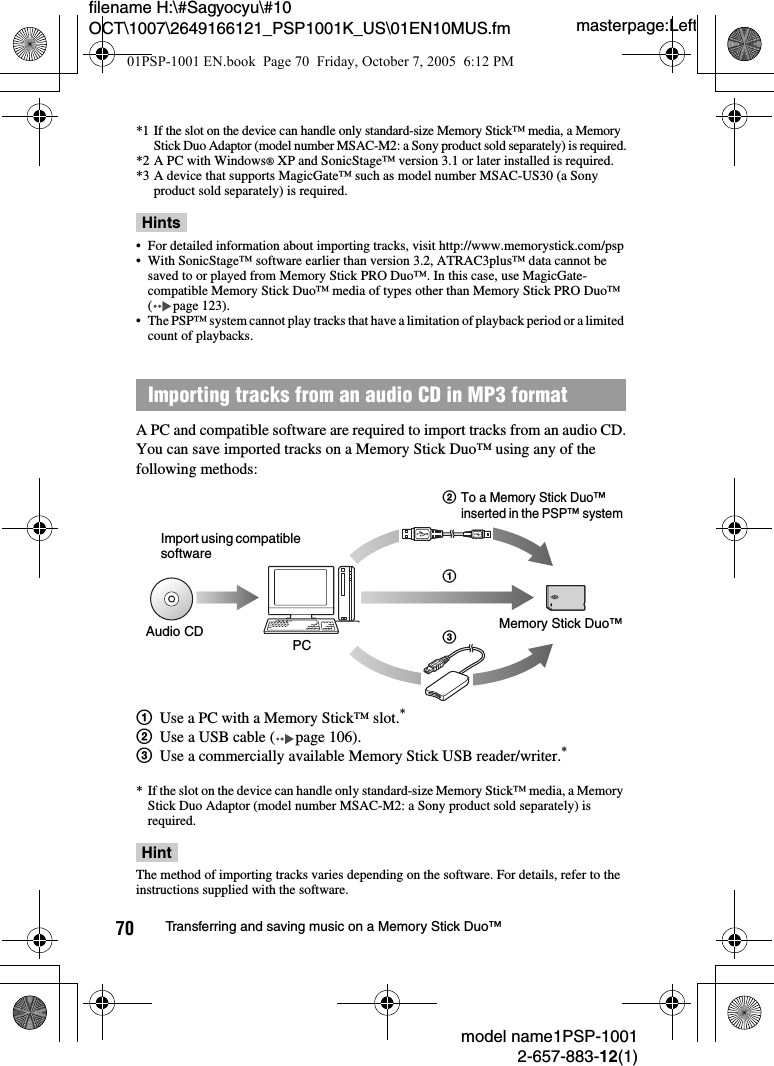 masterpage:Leftmodel name1PSP-10012-657-883-12(1)70 Transferring and saving music on a Memory Stick Duo™filename H:\#Sagyocyu\#10 OCT\1007\2649166121_PSP1001K_US\01EN10MUS.fm*1 If the slot on the device can handle only standard-size Memory Stick™ media, a Memory Stick Duo Adaptor (model number MSAC-M2: a Sony product sold separately) is required.*2 A PC with Windows® XP and SonicStage™ version 3.1 or later installed is required.*3 A device that supports MagicGate™ such as model number MSAC-US30 (a Sony product sold separately) is required.Hints• For detailed information about importing tracks, visit http://www.memorystick.com/psp• With SonicStage™ software earlier than version 3.2, ATRAC3plus™ data cannot be saved to or played from Memory Stick PRO Duo™. In this case, use MagicGate-compatible Memory Stick Duo™ media of types other than Memory Stick PRO Duo™ ( page 123).• The PSP™ system cannot play tracks that have a limitation of playback period or a limited count of playbacks.A PC and compatible software are required to import tracks from an audio CD.You can save imported tracks on a Memory Stick Duo™ using any of the following methods:1Use a PC with a Memory Stick™ slot.*2Use a USB cable ( page 106).3Use a commercially available Memory Stick USB reader/writer.** If the slot on the device can handle only standard-size Memory Stick™ media, a Memory Stick Duo Adaptor (model number MSAC-M2: a Sony product sold separately) is required.HintThe method of importing tracks varies depending on the software. For details, refer to the instructions supplied with the software.Importing tracks from an audio CD in MP3 formatImport using compatible softwareAudio CD PC 3Memory Stick Duo™21To a Memory Stick Duo™ inserted in the PSP™ system01PSP-1001 EN.book  Page 70  Friday, October 7, 2005  6:12 PM