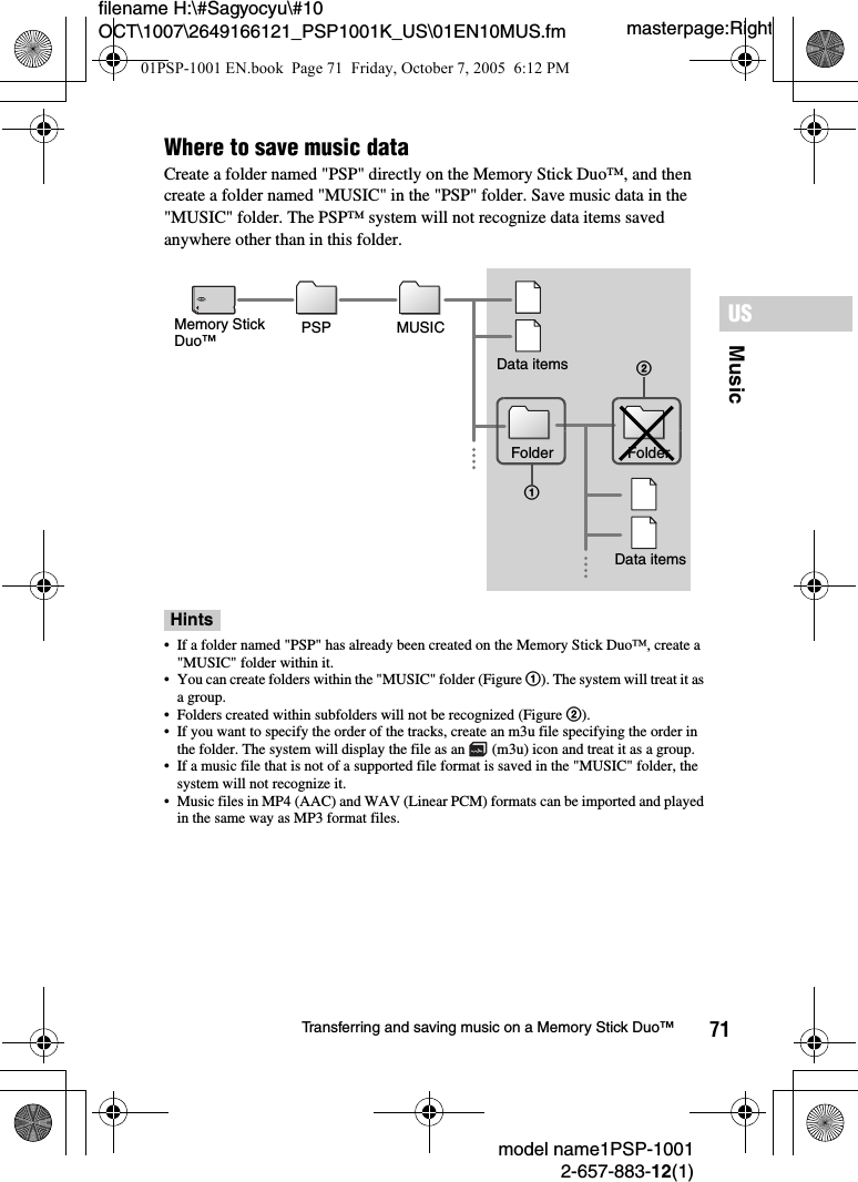 71MusicUSmodel name1PSP-10012-657-883-12(1)Transferring and saving music on a Memory Stick Duo™masterpage:Rightfilename H:\#Sagyocyu\#10 OCT\1007\2649166121_PSP1001K_US\01EN10MUS.fmWhere to save music dataCreate a folder named &quot;PSP&quot; directly on the Memory Stick Duo™, and then create a folder named &quot;MUSIC&quot; in the &quot;PSP&quot; folder. Save music data in the &quot;MUSIC&quot; folder. The PSP™ system will not recognize data items saved anywhere other than in this folder.Hints• If a folder named &quot;PSP&quot; has already been created on the Memory Stick Duo™, create a &quot;MUSIC&quot; folder within it.• You can create folders within the &quot;MUSIC&quot; folder (Figure 1). The system will treat it as a group.• Folders created within subfolders will not be recognized (Figure 2).• If you want to specify the order of the tracks, create an m3u file specifying the order in the folder. The system will display the file as an   (m3u) icon and treat it as a group.• If a music file that is not of a supported file format is saved in the &quot;MUSIC&quot; folder, the system will not recognize it.• Music files in MP4 (AAC) and WAV (Linear PCM) formats can be imported and played in the same way as MP3 format files.Memory Stick Duo™ PSP MUSICData itemsFolder Folder Data items2101PSP-1001 EN.book  Page 71  Friday, October 7, 2005  6:12 PM