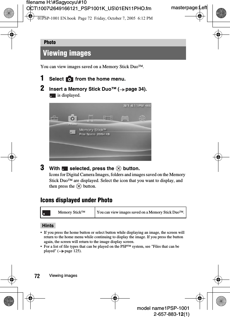 masterpage:Leftmodel name1PSP-10012-657-883-12(1)72 Viewing imagesfilename H:\#Sagyocyu\#10 OCT\1007\2649166121_PSP1001K_US\01EN11PHO.fmYou can view images saved on a Memory Stick Duo™.1Select   from the home menu.2Insert a Memory Stick Duo™ ( page 34). is displayed.3With   selected, press the   button.Icons for Digital Camera Images, folders and images saved on the Memory Stick Duo™ are displayed. Select the icon that you want to display, and then press the   button.Icons displayed under PhotoHints• If you press the home button or select button while displaying an image, the screen will return to the home menu while continuing to display the image. If you press the button again, the screen will return to the image display screen.• For a list of file types that can be played on the PSP™ system, see &quot;Files that can be played&quot; ( page 125).PhotoViewing imagesMemory Stick™ You can view images saved on a Memory Stick Duo™.01PSP-1001 EN.book  Page 72  Friday, October 7, 2005  6:12 PM