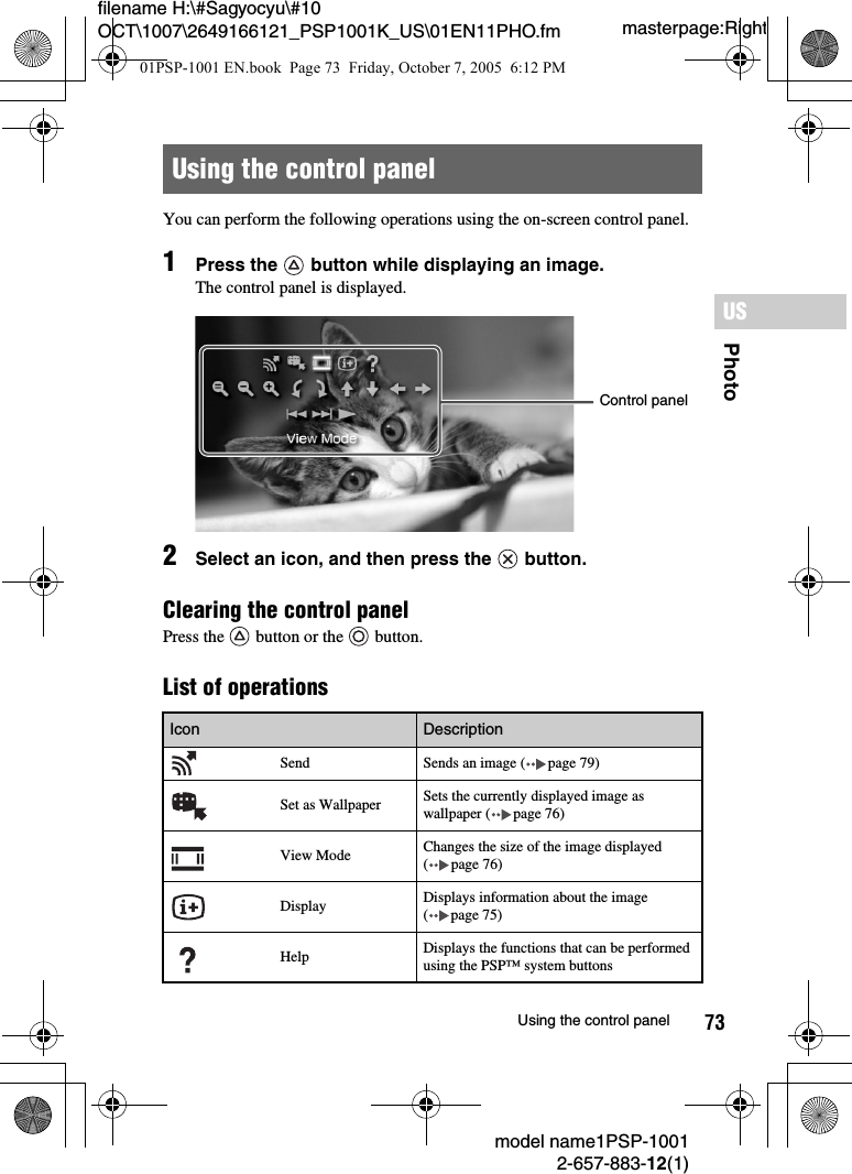 73PhotoUSmodel name1PSP-10012-657-883-12(1)Using the control panelmasterpage:Rightfilename H:\#Sagyocyu\#10 OCT\1007\2649166121_PSP1001K_US\01EN11PHO.fmYou can perform the following operations using the on-screen control panel.1Press the   button while displaying an image.The control panel is displayed.2Select an icon, and then press the   button.Clearing the control panelPress the   button or the   button.List of operationsUsing the control panelIcon Description  Send Sends an image ( page 79)Set as Wallpaper Sets the currently displayed image as wallpaper ( page 76)View Mode Changes the size of the image displayed ( page 76)Display Displays information about the image ( page 75)Help Displays the functions that can be performed using the PSP™ system buttonsControl panel01PSP-1001 EN.book  Page 73  Friday, October 7, 2005  6:12 PM