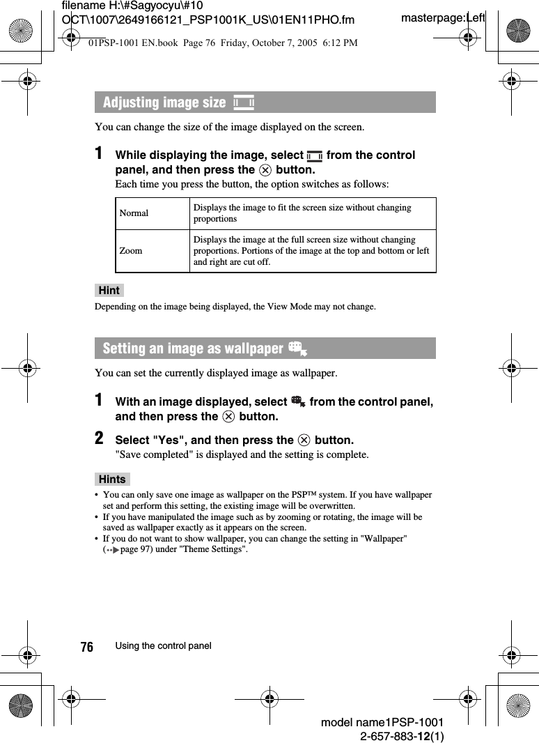 masterpage:Leftmodel name1PSP-10012-657-883-12(1)76 Using the control panelfilename H:\#Sagyocyu\#10 OCT\1007\2649166121_PSP1001K_US\01EN11PHO.fmYou can change the size of the image displayed on the screen.1While displaying the image, select   from the control panel, and then press the   button.Each time you press the button, the option switches as follows:HintDepending on the image being displayed, the View Mode may not change.You can set the currently displayed image as wallpaper.1With an image displayed, select   from the control panel, and then press the   button.2Select &quot;Yes&quot;, and then press the   button.&quot;Save completed&quot; is displayed and the setting is complete.Hints• You can only save one image as wallpaper on the PSP™ system. If you have wallpaper set and perform this setting, the existing image will be overwritten.• If you have manipulated the image such as by zooming or rotating, the image will be saved as wallpaper exactly as it appears on the screen.• If you do not want to show wallpaper, you can change the setting in &quot;Wallpaper&quot; ( page 97) under &quot;Theme Settings&quot;.Adjusting image size  Normal Displays the image to fit the screen size without changing proportionsZoomDisplays the image at the full screen size without changing proportions. Portions of the image at the top and bottom or left and right are cut off.Setting an image as wallpaper 01PSP-1001 EN.book  Page 76  Friday, October 7, 2005  6:12 PM