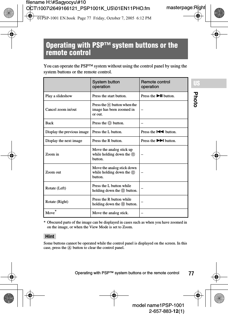 77PhotoUSmodel name1PSP-10012-657-883-12(1)Operating with PSP™ system buttons or the remote controlmasterpage:Rightfilename H:\#Sagyocyu\#10 OCT\1007\2649166121_PSP1001K_US\01EN11PHO.fmYou can operate the PSP™ system without using the control panel by using the system buttons or the remote control.* Obscured parts of the image can be displayed in cases such as when you have zoomed in on the image, or when the View Mode is set to Zoom. HintSome buttons cannot be operated while the control panel is displayed on the screen. In this case, press the   button to clear the control panel.Operating with PSP™ system buttons or the remote controlSystem button operation Remote control operationPlay a slideshow Press the start button. Press the u button.Cancel zoom in/outPress the   button when the image has been zoomed in or out.–Back Press the   button. –Display the previous image Press the L button. Press the . button.Display the next image Press the R button. Press the &gt; button.Zoom inMove the analog stick up while holding down the   button.–Zoom outMove the analog stick down while holding down the   button.–Rotate (Left) Press the L button while holding down the   button. –Rotate (Right) Press the R button while holding down the   button. –Move*Move the analog stick. –01PSP-1001 EN.book  Page 77  Friday, October 7, 2005  6:12 PM