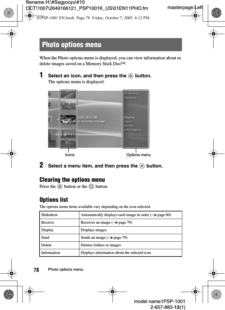 masterpage:Leftmodel name1PSP-10012-657-883-12(1)78 Photo options menufilename H:\#Sagyocyu\#10 OCT\1007\2649166121_PSP1001K_US\01EN11PHO.fmWhen the Photo options menu is displayed, you can view information about or delete images saved on a Memory Stick Duo™.1Select an icon, and then press the   button.The options menu is displayed.2Select a menu item, and then press the   button.Clearing the options menuPress the   button or the   button.Options listThe options menu items available vary depending on the icon selected.Photo options menuSlideshow Automatically displays each image in order ( page 80)Receive Receives an image ( page 79)Display Displays imagesSend Sends an image ( page 79)Delete Deletes folders or imagesInformation Displays information about the selected iconOptions menuIcons01PSP-1001 EN.book  Page 78  Friday, October 7, 2005  6:12 PM