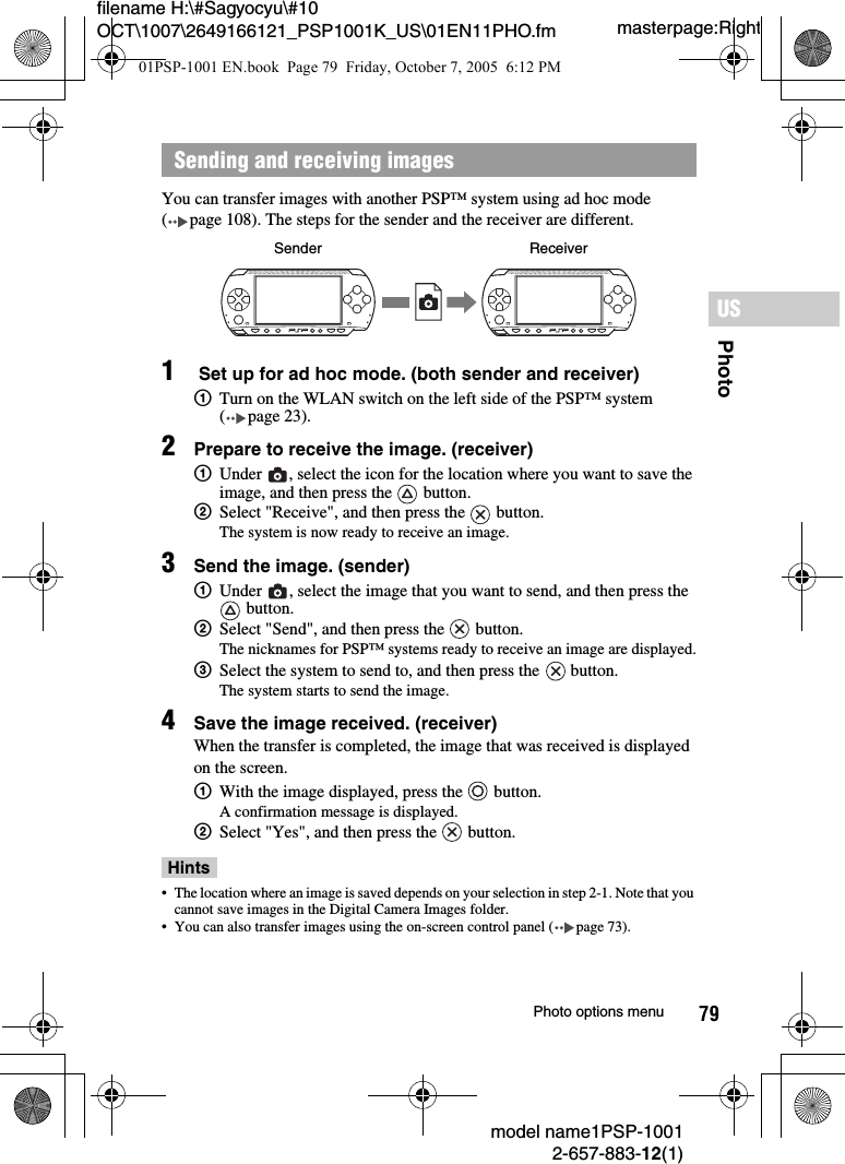 79PhotoUSmodel name1PSP-10012-657-883-12(1)Photo options menumasterpage:Rightfilename H:\#Sagyocyu\#10 OCT\1007\2649166121_PSP1001K_US\01EN11PHO.fmYou can transfer images with another PSP™ system using ad hoc mode ( page 108). The steps for the sender and the receiver are different.1 Set up for ad hoc mode. (both sender and receiver)1Turn on the WLAN switch on the left side of the PSP™ system ( page 23).2Prepare to receive the image. (receiver)1Under  , select the icon for the location where you want to save the image, and then press the   button.2Select &quot;Receive&quot;, and then press the   button.The system is now ready to receive an image.3Send the image. (sender)1Under  , select the image that you want to send, and then press the  button.2Select &quot;Send&quot;, and then press the   button.The nicknames for PSP™ systems ready to receive an image are displayed.3Select the system to send to, and then press the   button.The system starts to send the image.4Save the image received. (receiver)When the transfer is completed, the image that was received is displayed on the screen.1With the image displayed, press the   button.A confirmation message is displayed.2Select &quot;Yes&quot;, and then press the   button.Hints• The location where an image is saved depends on your selection in step 2-1. Note that you cannot save images in the Digital Camera Images folder.• You can also transfer images using the on-screen control panel ( page 73).Sending and receiving imagesSender Receiver01PSP-1001 EN.book  Page 79  Friday, October 7, 2005  6:12 PM