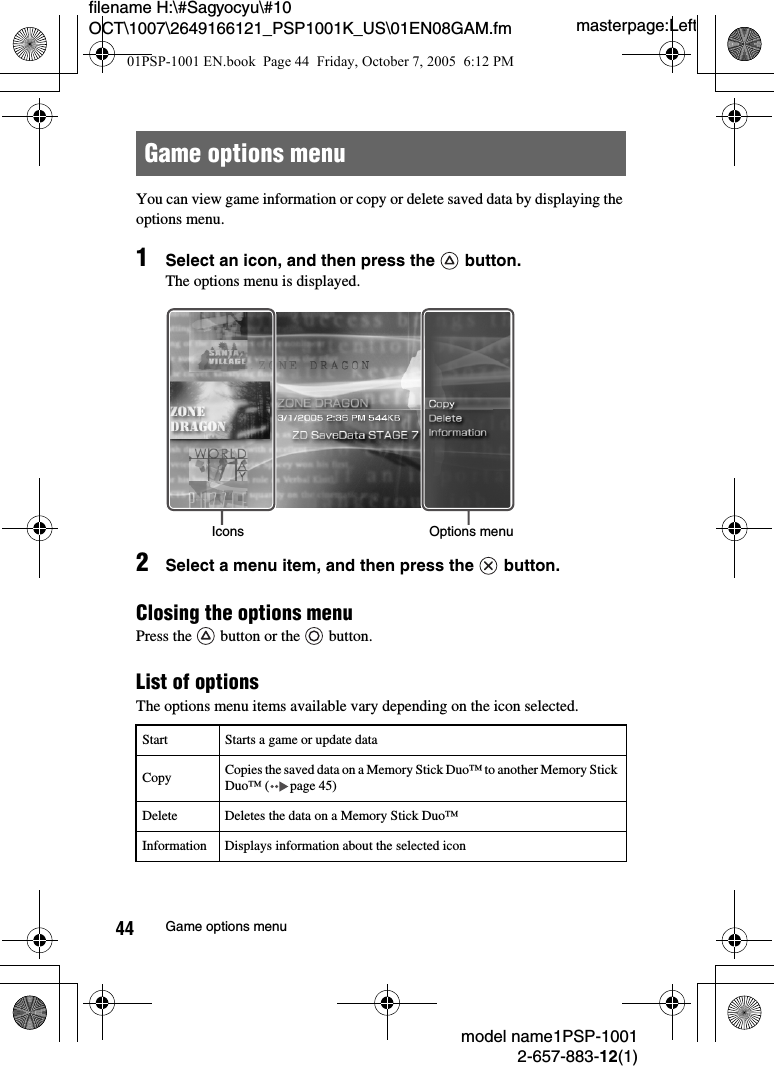 masterpage:Leftfilename H:\#Sagyocyu\#10 OCT\1007\2649166121_PSP1001K_US\01EN08GAM.fmmodel name1PSP-10012-657-883-12(1)44 Game options menuYou can view game information or copy or delete saved data by displaying the options menu.1Select an icon, and then press the   button. The options menu is displayed.2Select a menu item, and then press the   button.Closing the options menuPress the   button or the   button.List of optionsThe options menu items available vary depending on the icon selected.Game options menuStart Starts a game or update dataCopy Copies the saved data on a Memory Stick Duo™ to another Memory Stick Duo™ ( page 45)Delete Deletes the data on a Memory Stick Duo™Information Displays information about the selected iconIcons Options menu01PSP-1001 EN.book  Page 44  Friday, October 7, 2005  6:12 PM