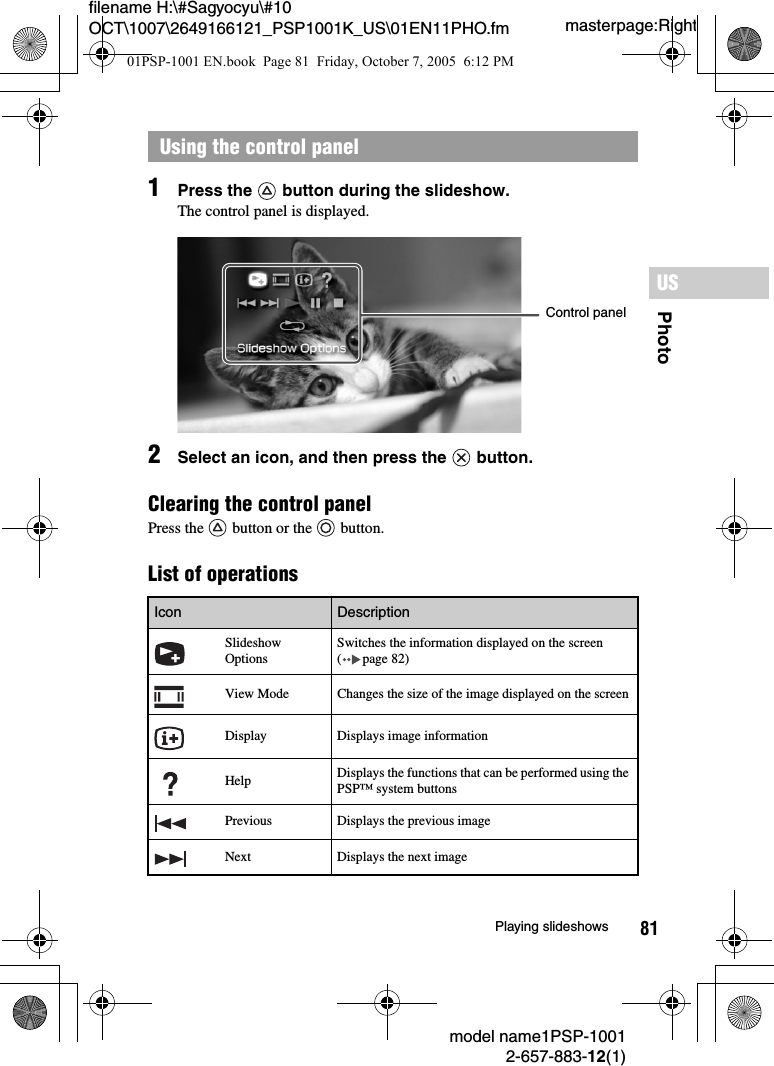 81PhotoUSmodel name1PSP-10012-657-883-12(1)Playing slideshowsmasterpage:Rightfilename H:\#Sagyocyu\#10 OCT\1007\2649166121_PSP1001K_US\01EN11PHO.fm1Press the   button during the slideshow.The control panel is displayed.2Select an icon, and then press the   button.Clearing the control panelPress the   button or the   button.List of operationsUsing the control panelIcon DescriptionSlideshow OptionsSwitches the information displayed on the screen ( page 82)View Mode Changes the size of the image displayed on the screenDisplay Displays image informationHelp Displays the functions that can be performed using the PSP™ system buttonsPrevious Displays the previous imageNext Displays the next imageControl panel01PSP-1001 EN.book  Page 81  Friday, October 7, 2005  6:12 PM