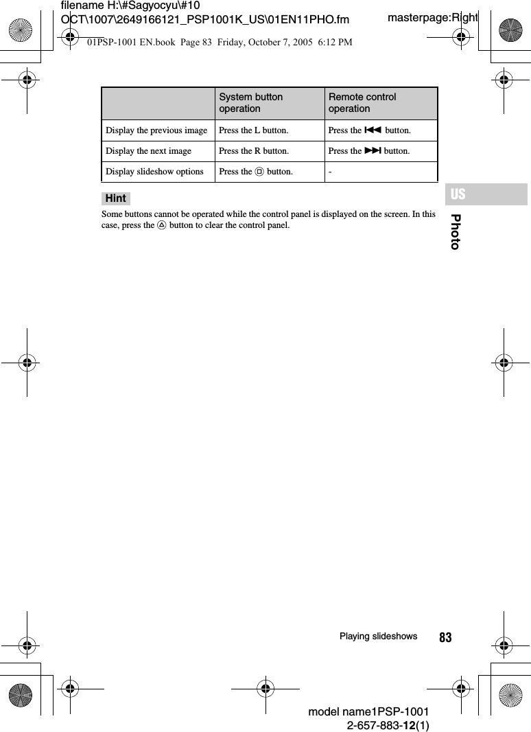 83PhotoUSmodel name1PSP-10012-657-883-12(1)Playing slideshowsmasterpage:Rightfilename H:\#Sagyocyu\#10 OCT\1007\2649166121_PSP1001K_US\01EN11PHO.fmHintSome buttons cannot be operated while the control panel is displayed on the screen. In this case, press the   button to clear the control panel.Display the previous image Press the L button. Press the . button.Display the next image Press the R button. Press the &gt; button.Display slideshow options Press the   button. -System button operation Remote control operation01PSP-1001 EN.book  Page 83  Friday, October 7, 2005  6:12 PM