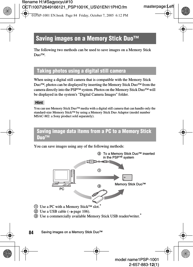 masterpage:Leftmodel name1PSP-10012-657-883-12(1)84 Saving images on a Memory Stick Duo™filename H:\#Sagyocyu\#10 OCT\1007\2649166121_PSP1001K_US\01EN11PHO.fmThe following two methods can be used to save images on a Memory Stick Duo™.When using a digital still camera that is compatible with the Memory Stick Duo™, photos can be displayed by inserting the Memory Stick Duo™ from the camera directly into the PSP™ system. Photos on the Memory Stick Duo™ will be displayed in the system&apos;s &quot;Digital Camera Images&quot; folder.HintYou can use Memory Stick Duo™ media with a digital still camera that can handle only the standard-size Memory Stick™ by using a Memory Stick Duo Adaptor (model number MSAC-M2: a Sony product sold separately).You can save images using any of the following methods:1Use a PC with a Memory Stick™ slot.*2Use a USB cable ( page 106).3Use a commercially available Memory Stick USB reader/writer.*Saving images on a Memory Stick Duo™Taking photos using a digital still cameraSaving image data items from a PC to a Memory Stick Duo™PCMemory Stick Duo™213To a Memory Stick Duo™ inserted in the PSP™ system01PSP-1001 EN.book  Page 84  Friday, October 7, 2005  6:12 PM