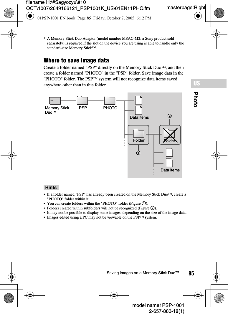 85PhotoUSmodel name1PSP-10012-657-883-12(1)Saving images on a Memory Stick Duo™masterpage:Rightfilename H:\#Sagyocyu\#10 OCT\1007\2649166121_PSP1001K_US\01EN11PHO.fm* A Memory Stick Duo Adaptor (model number MSAC-M2: a Sony product sold separately) is required if the slot on the device you are using is able to handle only the standard-size Memory Stick™.Where to save image dataCreate a folder named &quot;PSP&quot; directly on the Memory Stick Duo™, and then create a folder named &quot;PHOTO&quot; in the &quot;PSP&quot; folder. Save image data in the &quot;PHOTO&quot; folder. The PSP™ system will not recognize data items saved anywhere other than in this folder.Hints• If a folder named &quot;PSP&quot; has already been created on the Memory Stick Duo™, create a &quot;PHOTO&quot; folder within it.• You can create folders within the &quot;PHOTO&quot; folder (Figure 1).• Folders created within subfolders will not be recognized (Figure 2).• It may not be possible to display some images, depending on the size of the image data.• Images edited using a PC may not be viewable on the PSP™ system.12Memory Stick Duo™PSP PHOTOFolderFolderData itemsData items01PSP-1001 EN.book  Page 85  Friday, October 7, 2005  6:12 PM