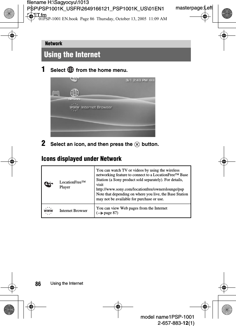 masterpage:Leftmodel name1PSP-10012-657-883-12(1)86 Using the Internetfilename H:\Sagyocyu\1013 PSP\PSP1001K_USFR\2649166121_PSP1001K_US\01EN12NET.fm1Select   from the home menu.2Select an icon, and then press the   button.Icons displayed under NetworkNetworkUsing the InternetLocationFree™ PlayerYou can watch TV or videos by using the wireless networking feature to connect to a LocationFree™ Base Station (a Sony product sold separately). For details, visit http://www.sony.com/locationfree/ownerslounge/psp Note that depending on where you live, the Base Station may not be available for purchase or use.Internet Browser You can view Web pages from the Internet  ( page 87)01PSP-1001 EN.book  Page 86  Thursday, October 13, 2005  11:09 AM