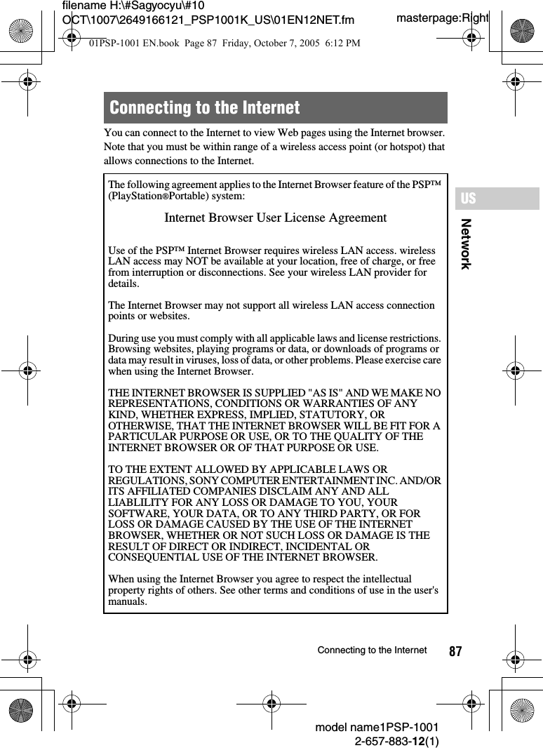 87NetworkUSmodel name1PSP-10012-657-883-12(1)Connecting to the Internetmasterpage:Rightfilename H:\#Sagyocyu\#10 OCT\1007\2649166121_PSP1001K_US\01EN12NET.fmYou can connect to the Internet to view Web pages using the Internet browser. Note that you must be within range of a wireless access point (or hotspot) that allows connections to the Internet.Connecting to the InternetThe following agreement applies to the Internet Browser feature of the PSP™ (PlayStation®Portable) system:Internet Browser User License AgreementUse of the PSP™ Internet Browser requires wireless LAN access. wireless LAN access may NOT be available at your location, free of charge, or free from interruption or disconnections. See your wireless LAN provider for details.The Internet Browser may not support all wireless LAN access connection points or websites. During use you must comply with all applicable laws and license restrictions. Browsing websites, playing programs or data, or downloads of programs or data may result in viruses, loss of data, or other problems. Please exercise care when using the Internet Browser.THE INTERNET BROWSER IS SUPPLIED &quot;AS IS&quot; AND WE MAKE NO REPRESENTATIONS, CONDITIONS OR WARRANTIES OF ANY KIND, WHETHER EXPRESS, IMPLIED, STATUTORY, OR OTHERWISE, THAT THE INTERNET BROWSER WILL BE FIT FOR A PARTICULAR PURPOSE OR USE, OR TO THE QUALITY OF THE INTERNET BROWSER OR OF THAT PURPOSE OR USE. TO THE EXTENT ALLOWED BY APPLICABLE LAWS OR REGULATIONS, SONY COMPUTER ENTERTAINMENT INC. AND/OR ITS AFFILIATED COMPANIES DISCLAIM ANY AND ALL LIABLILITY FOR ANY LOSS OR DAMAGE TO YOU, YOUR SOFTWARE, YOUR DATA, OR TO ANY THIRD PARTY, OR FOR LOSS OR DAMAGE CAUSED BY THE USE OF THE INTERNET BROWSER, WHETHER OR NOT SUCH LOSS OR DAMAGE IS THE RESULT OF DIRECT OR INDIRECT, INCIDENTAL OR CONSEQUENTIAL USE OF THE INTERNET BROWSER.When using the Internet Browser you agree to respect the intellectual property rights of others. See other terms and conditions of use in the user&apos;s manuals.01PSP-1001 EN.book  Page 87  Friday, October 7, 2005  6:12 PM
