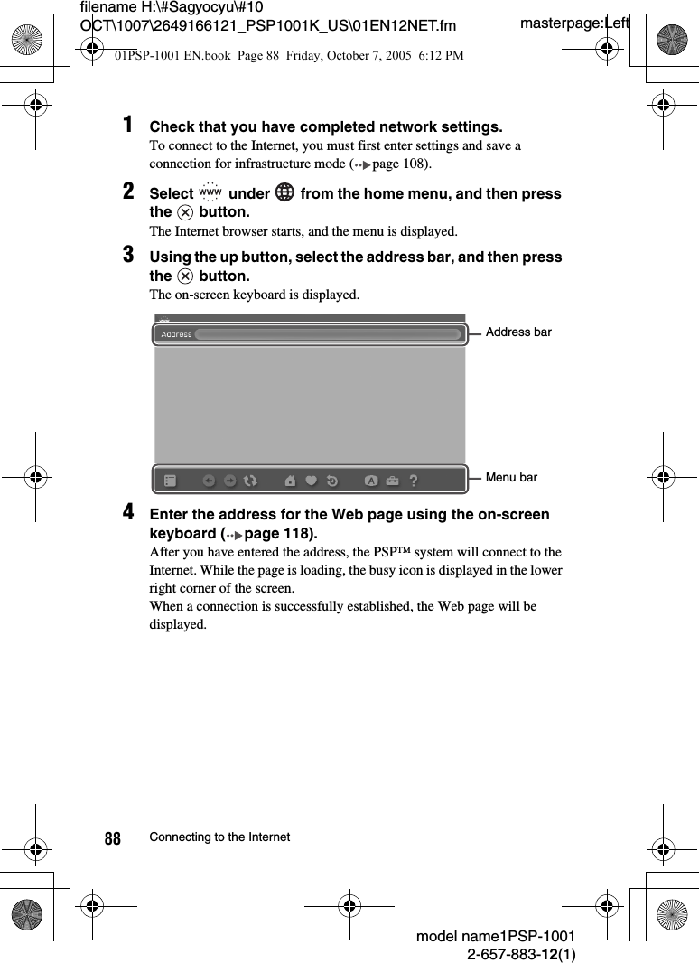 masterpage:Leftmodel name1PSP-10012-657-883-12(1)88 Connecting to the Internetfilename H:\#Sagyocyu\#10 OCT\1007\2649166121_PSP1001K_US\01EN12NET.fm1Check that you have completed network settings.To connect to the Internet, you must first enter settings and save a connection for infrastructure mode ( page 108).2Select   under   from the home menu, and then press the  button.The Internet browser starts, and the menu is displayed.3Using the up button, select the address bar, and then press the  button.The on-screen keyboard is displayed.4Enter the address for the Web page using the on-screen keyboard ( page 118).After you have entered the address, the PSP™ system will connect to the Internet. While the page is loading, the busy icon is displayed in the lower right corner of the screen.When a connection is successfully established, the Web page will be displayed.Menu barAddress bar01PSP-1001 EN.book  Page 88  Friday, October 7, 2005  6:12 PM