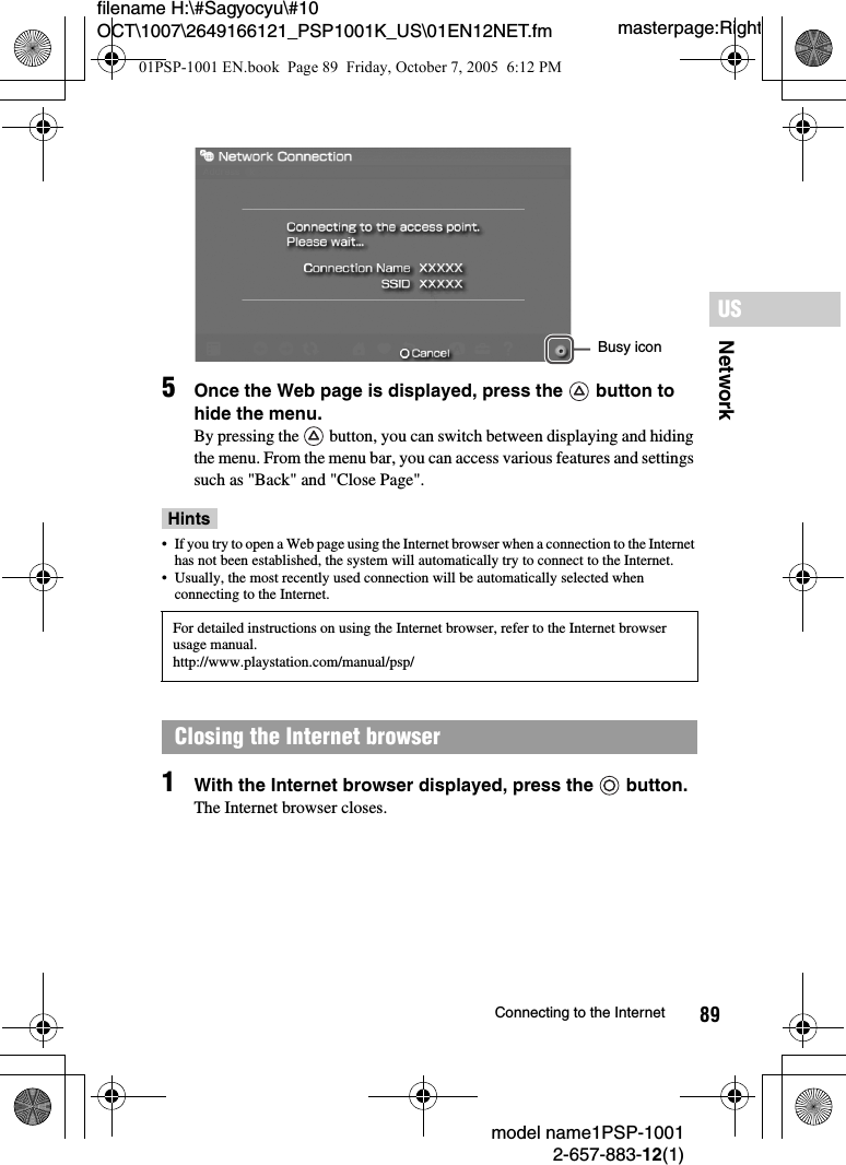 89NetworkUSmodel name1PSP-10012-657-883-12(1)Connecting to the Internetmasterpage:Rightfilename H:\#Sagyocyu\#10 OCT\1007\2649166121_PSP1001K_US\01EN12NET.fm5Once the Web page is displayed, press the   button to hide the menu.By pressing the   button, you can switch between displaying and hiding the menu. From the menu bar, you can access various features and settings such as &quot;Back&quot; and &quot;Close Page&quot;.Hints• If you try to open a Web page using the Internet browser when a connection to the Internet has not been established, the system will automatically try to connect to the Internet.• Usually, the most recently used connection will be automatically selected when connecting to the Internet.1With the Internet browser displayed, press the   button.The Internet browser closes.For detailed instructions on using the Internet browser, refer to the Internet browser usage manual.http://www.playstation.com/manual/psp/Closing the Internet browserBusy icon01PSP-1001 EN.book  Page 89  Friday, October 7, 2005  6:12 PM