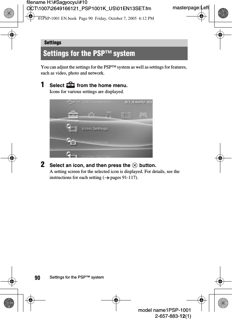 masterpage:Leftmodel name1PSP-10012-657-883-12(1)90 Settings for the PSP™ systemfilename H:\#Sagyocyu\#10 OCT\1007\2649166121_PSP1001K_US\01EN13SET.fmYou can adjust the settings for the PSP™ system as well as settings for features, such as video, photo and network.1Select   from the home menu.Icons for various settings are displayed.2Select an icon, and then press the   button.A setting screen for the selected icon is displayed. For details, see the instructions for each setting ( pages 91-117).SettingsSettings for the PSP™ system01PSP-1001 EN.book  Page 90  Friday, October 7, 2005  6:12 PM