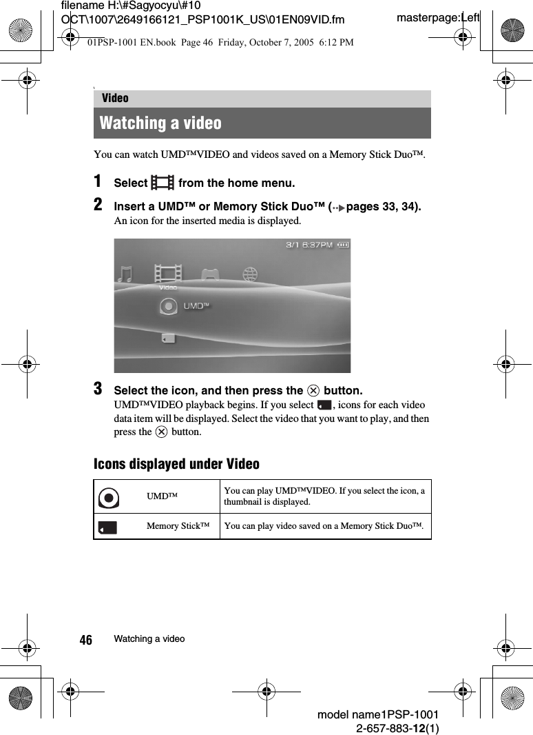 masterpage:Leftmodel name1PSP-10012-657-883-12(1)46 Watching a videofilename H:\#Sagyocyu\#10 OCT\1007\2649166121_PSP1001K_US\01EN09VID.fm\You can watch UMD™VIDEO and videos saved on a Memory Stick Duo™.1Select   from the home menu.2Insert a UMD™ or Memory Stick Duo™ ( pages 33, 34).An icon for the inserted media is displayed.3Select the icon, and then press the   button.UMD™VIDEO playback begins. If you select  , icons for each video data item will be displayed. Select the video that you want to play, and then press the   button.Icons displayed under VideoVideoWatching a videoUMD™ You can play UMD™VIDEO. If you select the icon, a thumbnail is displayed.Memory Stick™ You can play video saved on a Memory Stick Duo™.01PSP-1001 EN.book  Page 46  Friday, October 7, 2005  6:12 PM