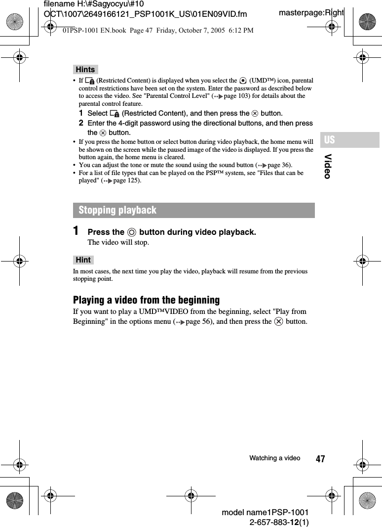 47VideoUSmodel name1PSP-10012-657-883-12(1)Watching a videomasterpage:Rightfilename H:\#Sagyocyu\#10 OCT\1007\2649166121_PSP1001K_US\01EN09VID.fmHints• If   (Restricted Content) is displayed when you select the   (UMD™) icon, parental control restrictions have been set on the system. Enter the password as described below to access the video. See &quot;Parental Control Level&quot; ( page 103) for details about the parental control feature.1Select   (Restricted Content), and then press the   button.2Enter the 4-digit password using the directional buttons, and then press the  button.• If you press the home button or select button during video playback, the home menu will be shown on the screen while the paused image of the video is displayed. If you press the button again, the home menu is cleared.• You can adjust the tone or mute the sound using the sound button ( page 36).• For a list of file types that can be played on the PSP™ system, see &quot;Files that can be played&quot; ( page 125).1Press the   button during video playback.The video will stop.HintIn most cases, the next time you play the video, playback will resume from the previous stopping point.Playing a video from the beginningIf you want to play a UMD™VIDEO from the beginning, select &quot;Play from Beginning&quot; in the options menu ( page 56), and then press the   button.Stopping playback01PSP-1001 EN.book  Page 47  Friday, October 7, 2005  6:12 PM