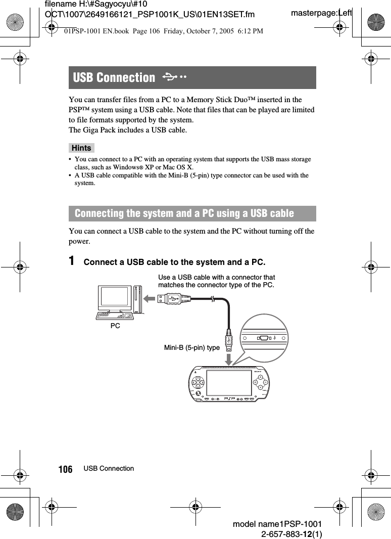 masterpage:Leftmodel name1PSP-10012-657-883-12(1)106 USB Connectionfilename H:\#Sagyocyu\#10 OCT\1007\2649166121_PSP1001K_US\01EN13SET.fmYou can transfer files from a PC to a Memory Stick Duo™ inserted in the PSP™ system using a USB cable. Note that files that can be played are limited to file formats supported by the system.The Giga Pack includes a USB cable.Hints• You can connect to a PC with an operating system that supports the USB mass storage class, such as Windows® XP or Mac OS X.• A USB cable compatible with the Mini-B (5-pin) type connector can be used with the system.You can connect a USB cable to the system and the PC without turning off the power.1Connect a USB cable to the system and a PC.USB Connection  Connecting the system and a PC using a USB cablePOWERHOLDSELECTHOME VOL STARTUse a USB cable with a connector that matches the connector type of the PC.PCMini-B (5-pin) type01PSP-1001 EN.book  Page 106  Friday, October 7, 2005  6:12 PM