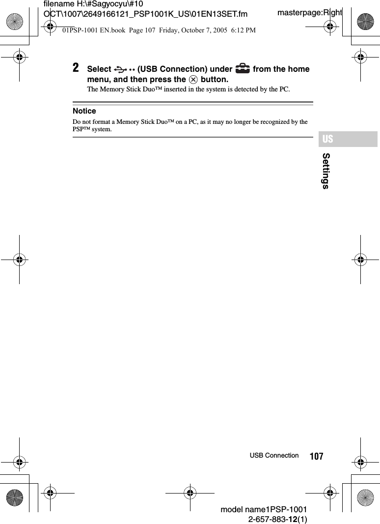 107SettingsUSmodel name1PSP-10012-657-883-12(1)USB Connectionmasterpage:Rightfilename H:\#Sagyocyu\#10 OCT\1007\2649166121_PSP1001K_US\01EN13SET.fm2Select   (USB Connection) under   from the home menu, and then press the   button.The Memory Stick Duo™ inserted in the system is detected by the PC.NoticeDo not format a Memory Stick Duo™ on a PC, as it may no longer be recognized by the PSP™ system. 01PSP-1001 EN.book  Page 107  Friday, October 7, 2005  6:12 PM