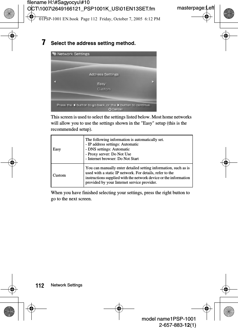 masterpage:Leftmodel name1PSP-10012-657-883-12(1)112 Network Settingsfilename H:\#Sagyocyu\#10 OCT\1007\2649166121_PSP1001K_US\01EN13SET.fm7Select the address setting method.This screen is used to select the settings listed below. Most home networks will allow you to use the settings shown in the &quot;Easy&quot; setup (this is the recommended setup).When you have finished selecting your settings, press the right button to go to the next screen.EasyThe following information is automatically set.- IP address settings: Automatic- DNS settings: Automatic- Proxy server: Do Not Use- Internet browser: Do Not StartCustomYou can manually enter detailed setting information, such as is used with a static IP network. For details, refer to the instructions supplied with the network device or the information provided by your Internet service provider.01PSP-1001 EN.book  Page 112  Friday, October 7, 2005  6:12 PM