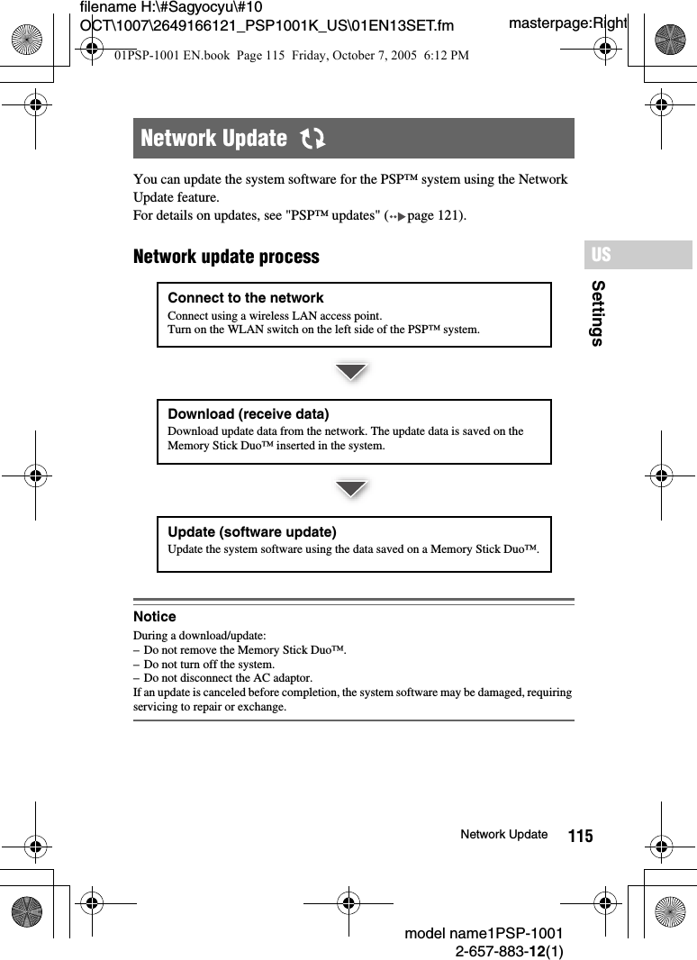 115SettingsUSmodel name1PSP-10012-657-883-12(1)Network Updatemasterpage:Rightfilename H:\#Sagyocyu\#10 OCT\1007\2649166121_PSP1001K_US\01EN13SET.fmYou can update the system software for the PSP™ system using the Network Update feature.For details on updates, see &quot;PSP™ updates&quot; ( page 121).Network update processNoticeDuring a download/update:– Do not remove the Memory Stick Duo™.– Do not turn off the system.– Do not disconnect the AC adaptor.If an update is canceled before completion, the system software may be damaged, requiring servicing to repair or exchange.Network Update  Connect to the networkConnect using a wireless LAN access point.Turn on the WLAN switch on the left side of the PSP™ system.Download (receive data)Download update data from the network. The update data is saved on the Memory Stick Duo™ inserted in the system.Update (software update)Update the system software using the data saved on a Memory Stick Duo™.01PSP-1001 EN.book  Page 115  Friday, October 7, 2005  6:12 PM