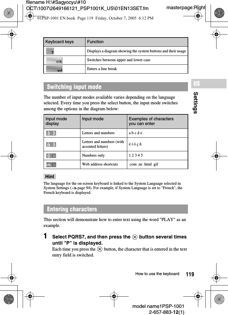 119SettingsUSmodel name1PSP-10012-657-883-12(1)How to use the keyboardmasterpage:Rightfilename H:\#Sagyocyu\#10 OCT\1007\2649166121_PSP1001K_US\01EN13SET.fmThe number of input modes available varies depending on the language selected. Every time you press the select button, the input mode switches among the options in the diagram below:HintThe language for the on-screen keyboard is linked to the System Language selected in System Settings ( page 94). For example, if System Language is set to &quot;French&quot;, the French keyboard is displayed.This section will demonstrate how to enter text using the word &quot;PLAY&quot; as an example.1Select PQRS7, and then press the   button several times until &quot;P&quot; is displayed.Each time you press the  button, the character that is entered in the text entry field is switched.Displays a diagram showing the system buttons and their usageSwitches between upper and lower caseEnters a line breakSwitching input mode Input mode display Input mode Examples of characters you can enterLetters and numbers a b c d eLetters and numbers (with accented letters) é í ó ç ñNumbers only 1 2 3 4 5Web address shortcuts .com .ne .html .gifEntering characters Keyboard keys Function01PSP-1001 EN.book  Page 119  Friday, October 7, 2005  6:12 PM