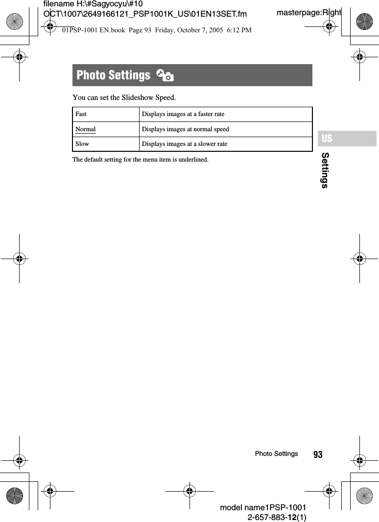 93SettingsUSmodel name1PSP-10012-657-883-12(1)Photo Settingsmasterpage:Rightfilename H:\#Sagyocyu\#10 OCT\1007\2649166121_PSP1001K_US\01EN13SET.fmYou can set the Slideshow Speed.The default setting for the menu item is underlined.Photo Settings  Fast Displays images at a faster rateNormal Displays images at normal speedSlow Displays images at a slower rate01PSP-1001 EN.book  Page 93  Friday, October 7, 2005  6:12 PM