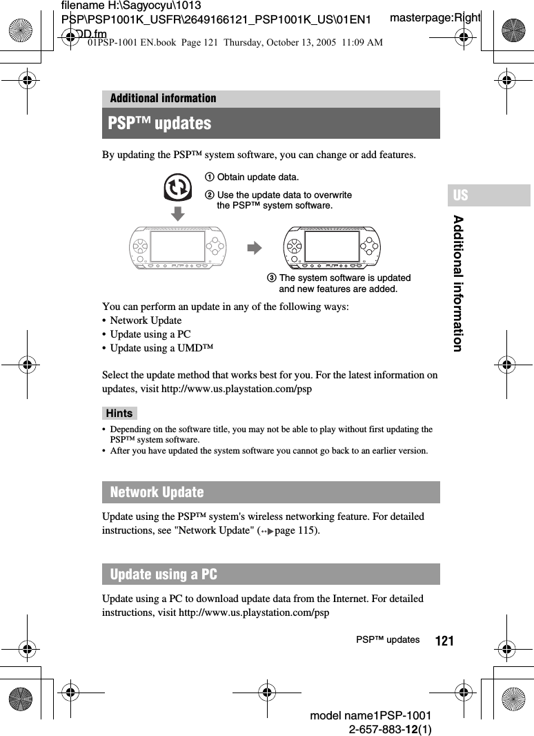 121Additional informationUSmodel name1PSP-10012-657-883-12(1)PSP™ updatesmasterpage:Rightfilename H:\Sagyocyu\1013 PSP\PSP1001K_USFR\2649166121_PSP1001K_US\01EN14ADD.fmBy updating the PSP™ system software, you can change or add features.You can perform an update in any of the following ways:• Network Update• Update using a PC• Update using a UMD™Select the update method that works best for you. For the latest information on updates, visit http://www.us.playstation.com/pspHints• Depending on the software title, you may not be able to play without first updating the PSP™ system software.• After you have updated the system software you cannot go back to an earlier version.Update using the PSP™ system&apos;s wireless networking feature. For detailed instructions, see &quot;Network Update&quot; ( page 115).Update using a PC to download update data from the Internet. For detailed instructions, visit http://www.us.playstation.com/pspAdditional informationPSP™ updatesNetwork UpdateUpdate using a PC1 Obtain update data.3 The system software is updated and new features are added.2 Use the update data to overwrite the PSP™ system software.01PSP-1001 EN.book  Page 121  Thursday, October 13, 2005  11:09 AM