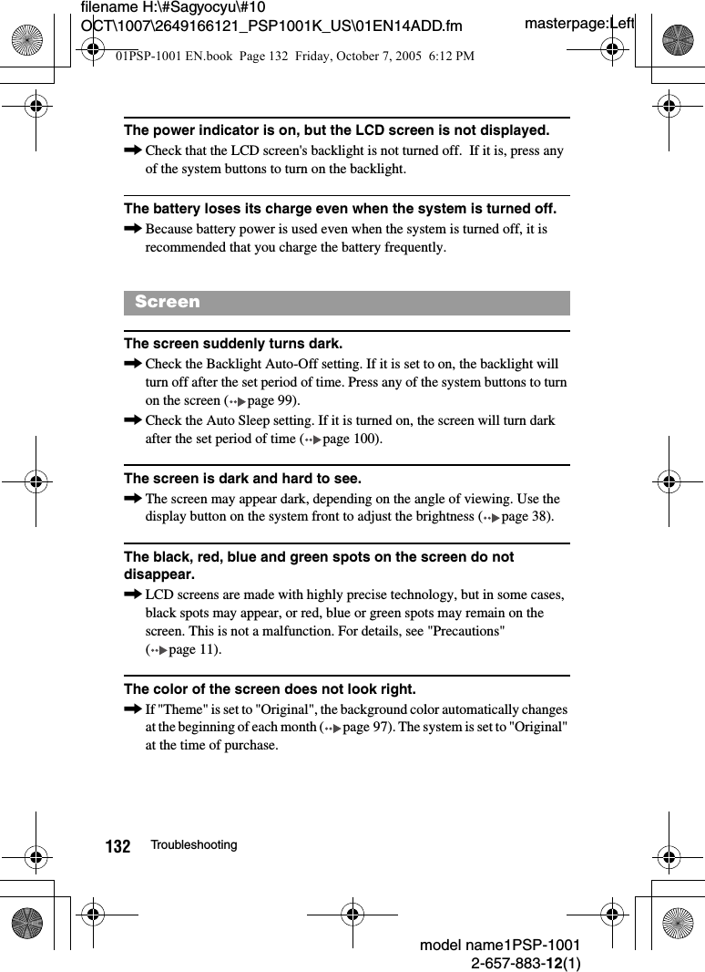 masterpage:Leftmodel name1PSP-10012-657-883-12(1)132 Troubleshootingfilename H:\#Sagyocyu\#10 OCT\1007\2649166121_PSP1001K_US\01EN14ADD.fmThe power indicator is on, but the LCD screen is not displayed.,Check that the LCD screen&apos;s backlight is not turned off.  If it is, press any of the system buttons to turn on the backlight.The battery loses its charge even when the system is turned off.,Because battery power is used even when the system is turned off, it is recommended that you charge the battery frequently. The screen suddenly turns dark.,Check the Backlight Auto-Off setting. If it is set to on, the backlight will turn off after the set period of time. Press any of the system buttons to turn on the screen ( page 99).,Check the Auto Sleep setting. If it is turned on, the screen will turn dark after the set period of time ( page 100).The screen is dark and hard to see.,The screen may appear dark, depending on the angle of viewing. Use the display button on the system front to adjust the brightness ( page 38).The black, red, blue and green spots on the screen do not disappear.,LCD screens are made with highly precise technology, but in some cases, black spots may appear, or red, blue or green spots may remain on the screen. This is not a malfunction. For details, see &quot;Precautions&quot; ( page 11).The color of the screen does not look right.,If &quot;Theme&quot; is set to &quot;Original&quot;, the background color automatically changes at the beginning of each month ( page 97). The system is set to &quot;Original&quot; at the time of purchase.Screen01PSP-1001 EN.book  Page 132  Friday, October 7, 2005  6:12 PM