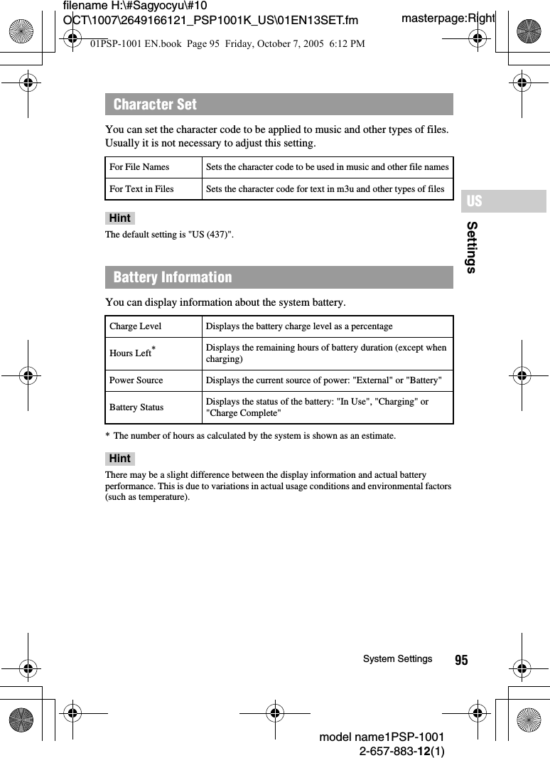 95SettingsUSmodel name1PSP-10012-657-883-12(1)System Settingsmasterpage:Rightfilename H:\#Sagyocyu\#10 OCT\1007\2649166121_PSP1001K_US\01EN13SET.fmYou can set the character code to be applied to music and other types of files. Usually it is not necessary to adjust this setting.HintThe default setting is &quot;US (437)&quot;.You can display information about the system battery.* The number of hours as calculated by the system is shown as an estimate.HintThere may be a slight difference between the display information and actual battery performance. This is due to variations in actual usage conditions and environmental factors (such as temperature).Character SetFor File Names Sets the character code to be used in music and other file namesFor Text in Files Sets the character code for text in m3u and other types of filesBattery InformationCharge Level Displays the battery charge level as a percentageHours Left*Displays the remaining hours of battery duration (except when charging)Power Source Displays the current source of power: &quot;External&quot; or &quot;Battery&quot;Battery Status Displays the status of the battery: &quot;In Use&quot;, &quot;Charging&quot; or &quot;Charge Complete&quot;01PSP-1001 EN.book  Page 95  Friday, October 7, 2005  6:12 PM
