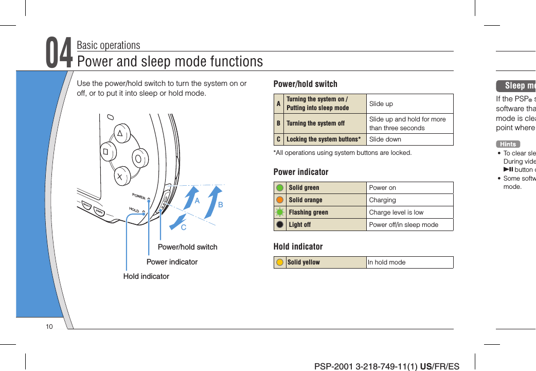 PSP-2001 3-218-749-11(1) US/FR/ES04Basic operationsUse the power/hold switch to turn the system on or off, or to put it into sleep or hold mode.POWERHOLDSTARTSELECTABCPower/hold switchPower indicatorHold indicatorPower/hold switchATurning the system on / Putting into sleep mode  Slide upB Turning the system off   Slide up and hold for more than three secondsC Locking the system buttons* Slide down*All operations using system buttons are locked.Power indicator Solid green Power on   Solid orange Charging Flashing green Charge level is lowLight off Power off/in sleep modeHold indicatorSolid yellow In hold modeSleep moIf the PSP® ssoftware thamode is cleapoint where •  To clear sleDuring vide button o• Some softwmode.Power and sleep mode functions10