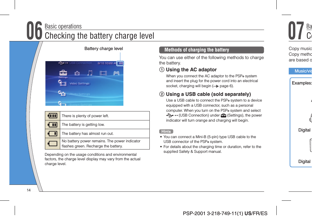 PSP-2001 3-218-749-11(1) US/FR/ES06Checking the battery charge levelBasic operationsMethods of charging the batteryYou can use either of the following methods to charge the battery. Using the AC adaptorWhen you connect the AC adaptor to the PSP® system and insert the plug for the power cord into an electrical socket, charging will begin (  page 6). Using a USB cable (sold separately)Use a USB cable to connect the PSP® system to a device equipped with a USB connector, such as a personal computer. When you turn on the PSP® system and select  (USB Connection) under   (Settings), the power indicator will turn orange and charging will begin.•  You can connect a Mini-B (5-pin) type USB cable to the USB connector of the PSP® system.•  For details about the charging time or duration, refer to the supplied Safety &amp; Support manual.Battery charge levelThere is plenty of power left.The battery is getting low.The battery has almost run out.No battery power remains. The power indicator ﬂ ashes green. Recharge the battery.Depending on the usage conditions and environmental factors, the charge level display may vary from the actual charge level.07CoBaCopy musicCopy methoare based oMusic/vidExamples:ADigital Digital 14
