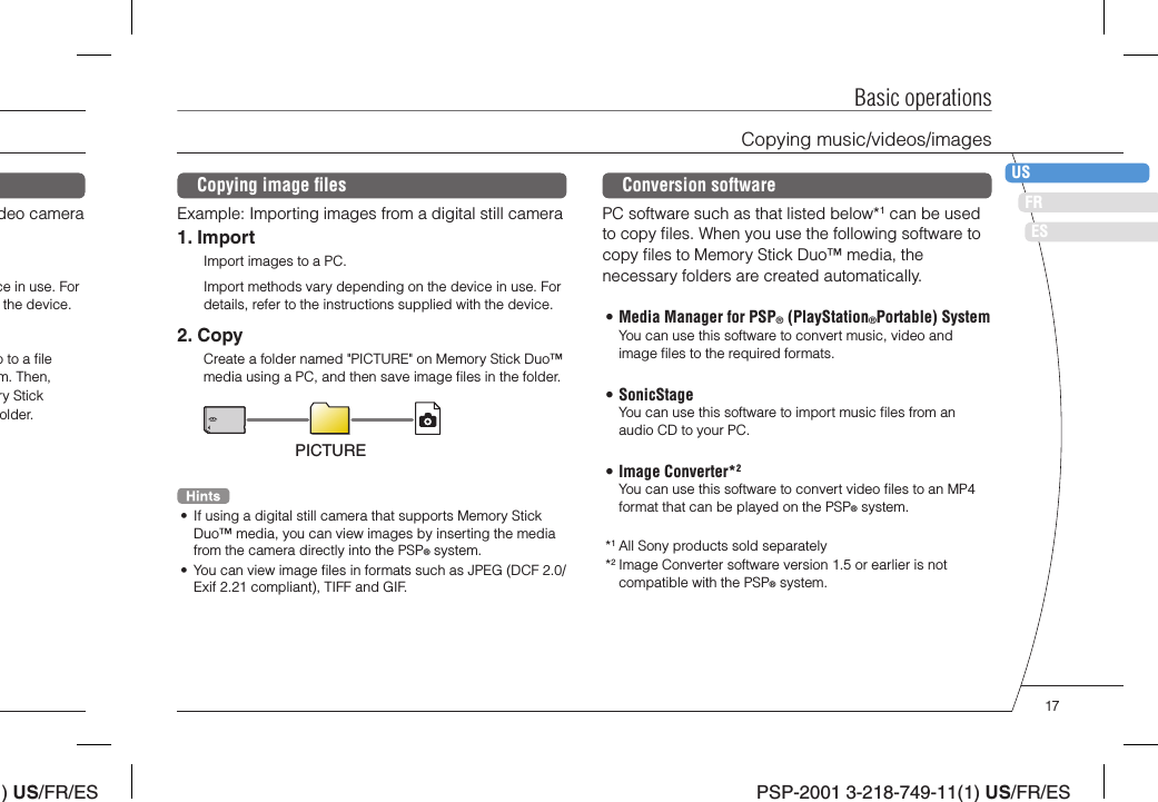 ) US/FR/ESDEITNLPTPSP-2001 3-218-749-11(1) US/FR/ESFRUSESBasic operationsCopying music/videos/imagesCopying image ﬁ lesExample: Importing images from a digital still camera1. ImportImport images to a PC.Import methods vary depending on the device in use. For details, refer to the instructions supplied with the device.2. CopyCreate a folder named &quot;PICTURE&quot; on Memory Stick Duo™ media using a PC, and then save image ﬁ les in the folder.PICTURE•  If using a digital still camera that supports Memory Stick Duo™ media, you can view images by inserting the media from the camera directly into the PSP® system.•  You can view image ﬁ les in formats such as JPEG (DCF 2.0/Exif 2.21 compliant), TIFF and GIF.deo camerace in use. For the device.o to a ﬁ le m. Then, ry Stick older.Conversion softwarePC software such as that listed below*1 can be used to copy ﬁ les. When you use the following software to copy ﬁ les to Memory Stick Duo™ media, the necessary folders are created automatically.• Media Manager for PSP® (PlayStation®Portable) SystemYou can use this software to convert music, video and image ﬁ les to the required formats.• SonicStageYou can use this software to import music ﬁ les from an audio CD to your PC.• Image Converter*2You can use this software to convert video ﬁ les to an MP4 format that can be played on the PSP® system.*1 All Sony products sold separately*2 Image Converter software version 1.5 or earlier is not compatible with the PSP® system.17