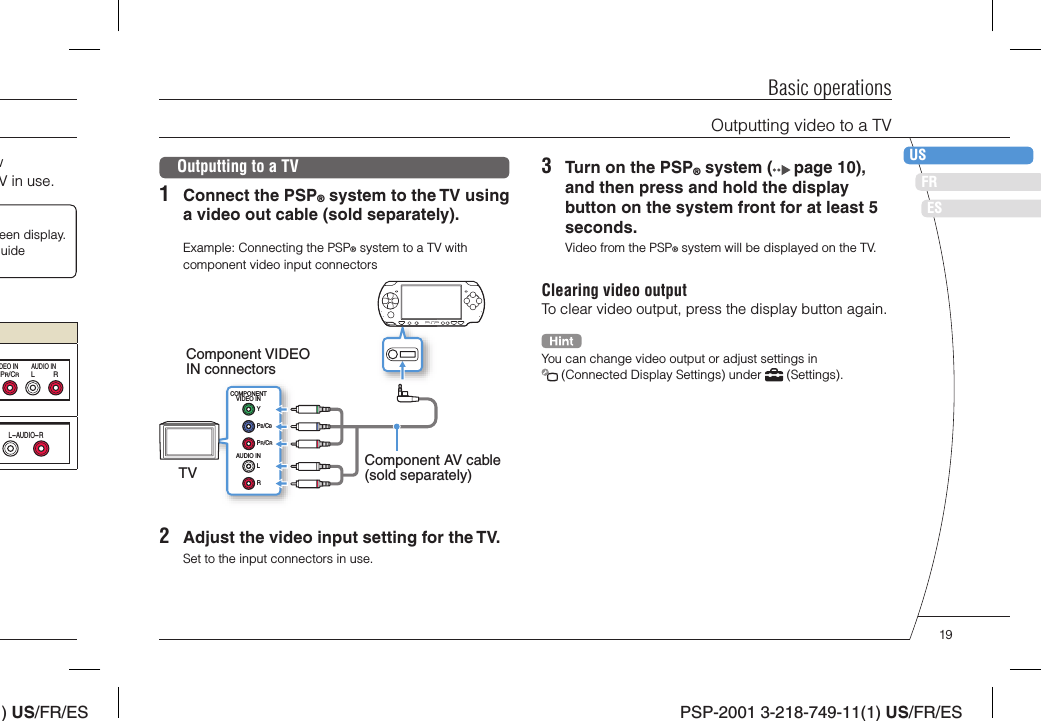 ) US/FR/ESDEITNLPTPSP-2001 3-218-749-11(1) US/FR/ESFRUSESBasic operationsOutputting video to a TVw V in use.een display. uide LRPR/CRDEO IN AUDIO INL-AUDIO-ROutputting to a TV1  Connect the PSP® system to the TV using a video out cable (sold separately).Example: Connecting the PSP® system to a TV with component video input connectorsCOMPONENTVIDEO INAUDIO INLRYPB/CBPR/CRComponent VIDEO IN connectorsTV Component AV cable (sold separately)2  Adjust the video input setting for the TV.Set to the input connectors in use.3  Turn on the PSP® system (  page 10), and then press and hold the display button on the system front for at least 5 seconds.Video from the PSP® system will be displayed on the TV.Clearing video outputTo clear video output, press the display button again.You can change video output or adjust settings in  (Connected Display Settings) under   (Settings).19