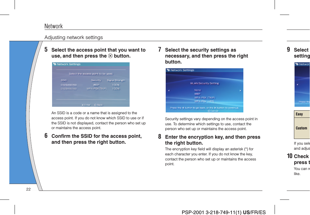 PSP-2001 3-218-749-11(1) US/FR/ES9 Select settingEasyCustomIf you seleand adjus10 Check press tYou can relike.NetworkAdjusting network settings5  Select the access point that you want to use, and then press the   button.An SSID is a code or a name that is assigned to the access point. If you do not know which SSID to use or if the SSID is not displayed, contact the person who set up or maintains the access point.6 Conﬁ rm the SSID for the access point, and then press the right button.7  Select the security settings as necessary, and then press the right button.Security settings vary depending on the access point in use. To determine which settings to use, contact the person who set up or maintains the access point.8  Enter the encryption key, and then press the right button.The encryption key ﬁ eld will display an asterisk (*) for each character you enter. If you do not know the key, contact the person who set up or maintains the access point.22