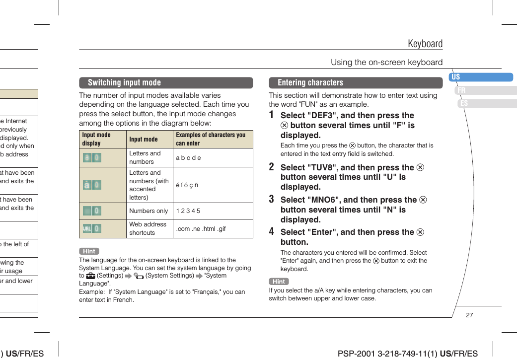 ) US/FR/ESDEITNLPTPSP-2001 3-218-749-11(1) US/FR/ESFRUSESKeyboardEntering charactersThis section will demonstrate how to enter text using the word &quot;FUN&quot; as an example.1  Select &quot;DEF3&quot;, and then press the  button several times until &quot;F&quot; is displayed.Each time you press the   button, the character that is entered in the text entry ﬁ eld is switched.2  Select &quot;TUV8&quot;, and then press the   button several times until &quot;U&quot; is displayed.3  Select &quot;MNO6&quot;, and then press the   button several times until &quot;N&quot; is displayed.4  Select &quot;Enter&quot;, and then press the   button.The characters you entered will be conﬁ rmed. Select &quot;Enter&quot; again, and then press the   button to exit the keyboard.If you select the a/A key while entering characters, you can switch between upper and lower case.Switching input modeThe number of input modes available varies depending on the language selected. Each time you press the select button, the input mode changes among the options in the diagram below:Input mode display Input mode Examples of characters you can enterLetters and numbers a b c d eLetters and numbers (with accented letters)é í ó ç ñNumbers only 1 2 3 4 5Web address shortcuts .com .ne .html .gifThe language for the on-screen keyboard is linked to the System Language. You can set the system language by going to   (Settings)     (System Settings)   &quot;System Language&quot;.Example:  If &quot;System Language&quot; is set to &quot;Français,&quot; you can enter text in French.Using the on-screen keyboardhe Internet previously displayed. ed only when b address at have been and exits the t have been and exits the o the left of owing the ir usageer and lower 27