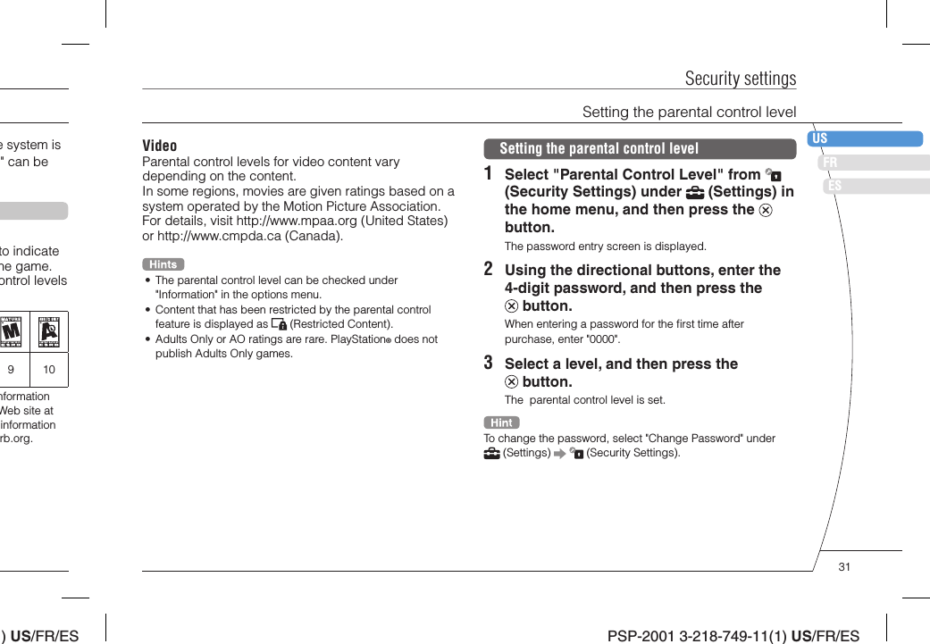 ) US/FR/ESDEITNLPTPSP-2001 3-218-749-11(1) US/FR/ESFRUSESVideoParental control levels for video content vary depending on the content.In some regions, movies are given ratings based on a system operated by the Motion Picture Association. For details, visit http://www.mpaa.org (United States) or http://www.cmpda.ca (Canada).•  The parental control level can be checked under &quot;Information&quot; in the options menu.•  Content that has been restricted by the parental control feature is displayed as   (Restricted Content).•  Adults Only or AO ratings are rare. PlayStation® does not publish Adults Only games.Security settingsSetting the parental control level1  Select &quot;Parental Control Level&quot; from   (Security Settings) under   (Settings) in the home menu, and then press the   button.The password entry screen is displayed.2  Using the directional buttons, enter the 4-digit password, and then press the  button.When entering a password for the ﬁ rst time after purchase, enter &quot;0000&quot;.3  Select a level, and then press the  button.The  parental control level is set.To change the password, select &quot;Change Password&quot; under  (Settings)     (Security Settings).Setting the parental control levele system is &quot; can be to indicate he game. ontrol levels 910nformation Web site at information rb.org.31