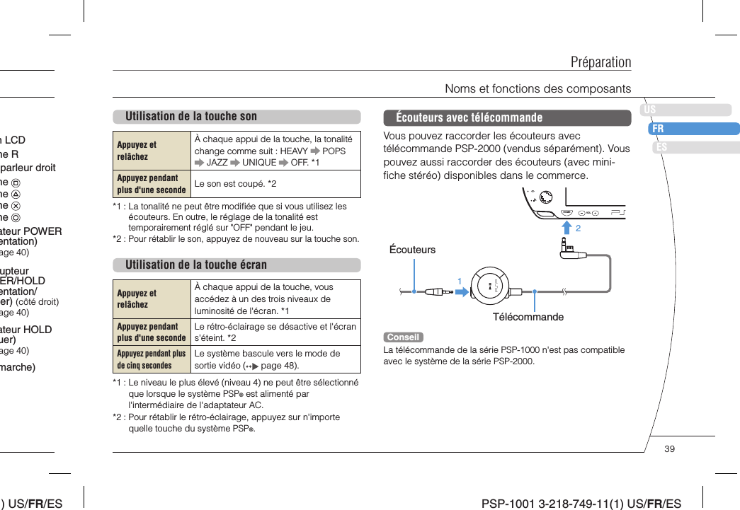 ) US/FR/ESDEITNLPTPSP-1001 3-218-749-11(1) US/FR/ESUSFRESUtilisation de la touche sonAppuyez et relâchezÀ chaque appui de la touche, la tonalité change comme suit : HEAVY   POPS  JAZZ   UNIQUE   OFF. *1Appuyez pendant plus d&apos;une secondeLe son est coupé. *2*1 :  La tonalité ne peut être modiﬁ ée que si vous utilisez les écouteurs. En outre, le réglage de la tonalité est temporairement réglé sur &quot;OFF&quot; pendant le jeu.*2 :  Pour rétablir le son, appuyez de nouveau sur la touche son.Utilisation de la touche écranAppuyez et relâchezÀ chaque appui de la touche, vous accédez à un des trois niveaux de luminosité de l&apos;écran. *1Appuyez pendant plus d&apos;une secondeLe rétro-éclairage se désactive et l&apos;écran s&apos;éteint. *2Appuyez pendant plus de cinq secondesLe système bascule vers le mode de sortie vidéo (  page 48).*1 :  Le niveau le plus élevé (niveau 4) ne peut être sélectionné que lorsque le système PSP® est alimenté par l&apos;intermédiaire de l&apos;adaptateur AC.*2 :  Pour rétablir le rétro-éclairage, appuyez sur n&apos;importe quelle touche du système PSP®.PréparationNoms et fonctions des composantsÉcouteurs avec télécommandeVous pouvez raccorder les écouteurs avec télécommande PSP-2000 (vendus séparément). Vous pouvez aussi raccorder des écouteurs (avec mini-ﬁ che stéréo) disponibles dans le commerce.HOME VOL21ÉcouteursTélécommandeConseilLa télécommande de la série PSP-1000 n&apos;est pas compatible avec le système de la série PSP-2000.upteur ER/HOLD entation/er) (côté droit)age 40)ateur HOLD uer)age 40)ateur POWER entation) age 40)n LCDmarche)he Rhe he he he parleur droit 39