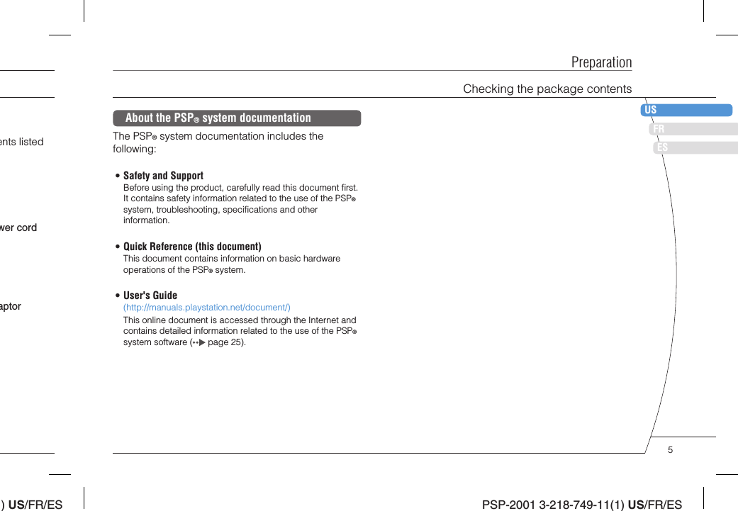 ) US/FR/ESDEITNLPTPSP-2001 3-218-749-11(1) US/FR/ESFRUSESPreparationChecking the package contentsents listed aptorwer cordAbout the PSP® system documentationThe PSP® system documentation includes the following:• Safety and SupportBefore using the product, carefully read this document ﬁ rst. It contains safety information related to the use of the PSP® system, troubleshooting, speciﬁ cations and other information.• Quick Reference (this document)This document contains information on basic hardware operations of the PSP® system.• User&apos;s Guide(http://manuals.playstation.net/document/)This online document is accessed through the Internet and contains detailed information related to the use of the PSP® system software (  page 25).5