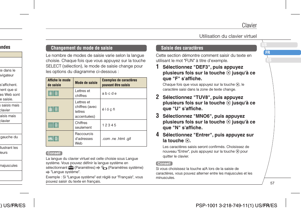 ) US/FR/ESDEITNLPTPSP-1001 3-218-749-11(1) US/FR/ESUSFRESClavierSaisie des caractèresCette section démontre comment saisir du texte en utilisant le mot &quot;FUN&quot; à titre d&apos;exemple.1  Sélectionnez &quot;DEF3&quot;, puis appuyez plusieurs fois sur la touche   jusqu&apos;à ce que &quot;F&quot; s&apos;afﬁ che.Chaque fois que vous appuyez sur la touche  , le caractère saisi dans la zone de texte change.2  Sélectionnez &quot;TUV8&quot;, puis appuyez plusieurs fois sur la touche   jusqu&apos;à ce que &quot;U&quot; s&apos;afﬁ che.3  Sélectionnez &quot;MNO6&quot;, puis appuyez plusieurs fois sur la touche   jusqu&apos;à ce que &quot;N&quot; s&apos;afﬁ che.4  Sélectionnez &quot;Entrer&quot;, puis appuyez sur la touche  .Les caractères saisis seront conﬁ rmés. Choisissez de nouveau &quot;Entrer&quot;, puis appuyez sur la touche   pour quitter le clavier.ConseilSi vous choisissez la touche a/A lors de la saisie de caractères, vous pouvez alterner entre les majuscules et les minuscules.Changement du mode de saisieLe nombre de modes de saisie varie selon la langue choisie. Chaque fois que vous appuyez sur la touche SELECT (sélection), le mode de saisie change pour les options du diagramme ci-dessous :Afﬁ che le mode de saisie Mode de saisie Exemples de caractères pouvant être saisisLettres et chiffres a b c d eLettres et chiffres (avec lettres accentuées)é í ó ç ñChiffres seulement 1 2 3 4 5Raccourcis d&apos;adresses Web.com .ne .html .gifConseilLa langue du clavier virtuel est celle choisie sous Langue système. Vous pouvez déﬁ nir la langue système en sélectionnant   (Paramètres)     (Paramètres système)  &quot;Langue système&quot;.Exemple : Si &quot;Langue système&quot; est réglé sur &quot;Français&quot;, vous pouvez saisir du texte en français.Utilisation du clavier virtuelandeste dans le avigateur s&apos;afﬁ chent. hent que si es Web sont e saisie.s saisis mais clavieraisis mais claviergauche du llustrant les leurs majuscules57