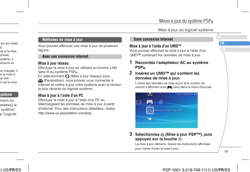 ) US/FR/ESDEITNLPTPSP-1001 3-218-749-11(1) US/FR/ESUSFRESMéthodes de mise à jourVous pouvez effectuer une mise à jour de plusieurs façons.Avec une connexion InternetMise à jour réseauEffectuez la mise à jour en utilisant la fonction LAN sans ﬁ l du système PSP®.En sélectionnant   (Mise à jour réseau) sous  (Paramètres), vous pouvez vous connecter à Internet et mettre à jour votre système avec la version la plus récente du logiciel système.Mise à jour à l&apos;aide d&apos;un PCEffectuez la mise à jour à l&apos;aide d&apos;un PC en téléchargeant les données de mise à jour à partir d&apos;Internet. Pour des instructions détaillées, visitez http://www.us.playstation.com/pspSans connexion InternetMise à jour à l&apos;aide d&apos;un UMD™Vous pouvez effectuer la mise à jour à l&apos;aide d&apos;un UMD™ contenant les données de mise à jour.1  Raccordez l&apos;adaptateur AC au système PSP®.2  Insérez un UMD™ qui contient les données de mise à jour.L&apos;icône des données de mise à jour et le numéro de version s&apos;afﬁ chent sous   (Jeu) dans le menu d&apos;accueil.3 Sélectionnez   (Mise à jour PSP™), puis appuyez sur la touche  .La mise à jour démarre. Suivez les instructions afﬁ chées pour mener à bien la mise à jour.Mises à jour du système PSP®Mise à jour du logiciel systèmesur les mises pble si la mise ectuée.système, il térieure du est chargée. Il er la mise à op bas.rs de la mise systèmeersion du amètres)   système&quot;. p &quot;Logiciel 59