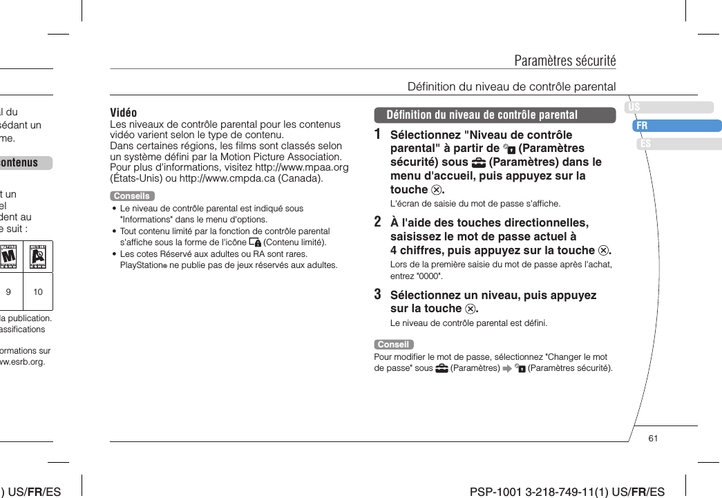 ) US/FR/ESDEITNLPTPSP-1001 3-218-749-11(1) US/FR/ESUSFRESVidéoLes niveaux de contrôle parental pour les contenus vidéo varient selon le type de contenu.Dans certaines régions, les ﬁ lms sont classés selon un système déﬁ ni par la Motion Picture Association. Pour plus d&apos;informations, visitez http://www.mpaa.org (États-Unis) ou http://www.cmpda.ca (Canada).Conseils•  Le niveau de contrôle parental est indiqué sous &quot;Informations&quot; dans le menu d&apos;options.•  Tout contenu limité par la fonction de contrôle parental s&apos;afﬁ che sous la forme de l&apos;icône   (Contenu limité).•  Les cotes Réservé aux adultes ou RA sont rares. PlayStation® ne publie pas de jeux réservés aux adultes.Paramètres sécuritéDéﬁ nition du niveau de contrôle parental1  Sélectionnez &quot;Niveau de contrôle parental&quot; à partir de   (Paramètres sécurité) sous   (Paramètres) dans le menu d&apos;accueil, puis appuyez sur la touche  .L&apos;écran de saisie du mot de passe s&apos;afﬁ che.2  À l&apos;aide des touches directionnelles, saisissez le mot de passe actuel à 4 chiffres, puis appuyez sur la touche  .Lors de la première saisie du mot de passe après l&apos;achat, entrez &quot;0000&quot;.3  Sélectionnez un niveau, puis appuyez sur la touche  .Le niveau de contrôle parental est déﬁ ni.ConseilPour modiﬁ er le mot de passe, sélectionnez &quot;Changer le mot de passe&quot; sous   (Paramètres)     (Paramètres sécurité).Déﬁ nition du niveau de contrôle parentalal du sédant un me.contenust un el dent au e suit :910la publication. assiﬁ cations ormations sur ww.esrb.org.61