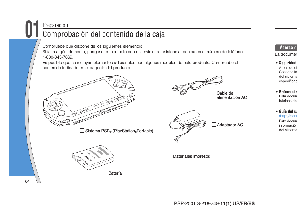 PSP-2001 3-218-749-11(1) US/FR/ES01Comprobación del contenido de la cajaPreparación Sistema PSP® (PlayStation®Portable)Compruebe que dispone de los siguientes elementos. Si falta algún elemento, póngase en contacto con el servicio de asistencia técnica en el número de teléfono 1-800-345-7669.Es posible que se incluyan elementos adicionales con algunos modelos de este producto. Compruebe el contenido indicado en el paquete del producto. Batería Adaptador AC Cable de alimentación AC Materiales impresosPOWERHOLDSELECTHOMEVOLSTARTAcerca dLa documen• Seguridad Antes de utContiene indel sistemaespeciﬁ cac• ReferenciaEste documbásicas de• Guía del us(http://manuEste documinformacióndel sistema64