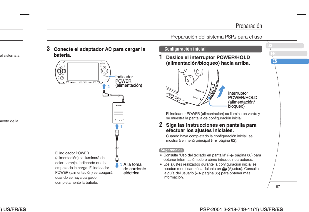 ) US/FR/ESDEITNLPTPSP-2001 3-218-749-11(1) US/FR/ESUSFRESPreparaciónPreparación del sistema PSP® para el usoel sistema al mento de la 3  Conecte el adaptador AC para cargar la batería.El indicador POWER (alimentación) se iluminará de color naranja, indicando que ha empezado la carga. El indicador POWER (alimentación) se apagará cuando se haya cargado completamente la batería.Indicador POWER (alimentación)A la toma de corriente eléctricaHOME SELECT STARTVOL213Conﬁ guración inicial1  Deslice el interruptor POWER/HOLD (alimentación/bloqueo) hacia arriba.Interruptor POWER/HOLD (alimentación/bloqueo)POWERHOLDSTARTSELECTEl indicador POWER (alimentación) se ilumina en verde y se muestra la pantalla de conﬁ guración inicial.2  Siga las instrucciones en pantalla para efectuar los ajustes iniciales. Cuando haya completado la conﬁ guración inicial, se mostrará el menú principal (  página 62).Sugerencias•  Consulte &quot;Uso del teclado en pantalla&quot; (  página 86) para obtener información sobre cómo introducir caracteres.•  Los ajustes realizados durante la conﬁ guración inicial se pueden modiﬁ car más adelante en   (Ajustes). Consulte la guía del usuario (  página 85) para obtener más información.67