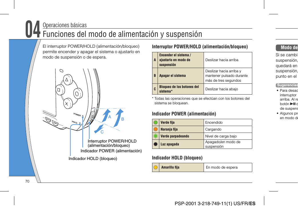 PSP-2001 3-218-749-11(1) US/FR/ES04Operaciones básicasEl interruptor POWER/HOLD (alimentación/bloqueo) permite encender y apagar el sistema o ajustarlo en modo de suspensión o de espera.POWERHOLDSTARTSELECTABCInterruptor POWER/HOLD (alimentación/bloqueo)Indicador POWER (alimentación)Indicador HOLD (bloqueo)Interruptor POWER/HOLD (alimentación/bloqueo)AEncender el sistema / ajustarlo en modo de suspensión Deslizar hacia arribaB Apagar el sistema  Deslizar hacia arriba y mantener pulsado durante más de tres segundosCBloqueo de los botones del sistema* Deslizar hacia abajo* Todas las operaciones que se efectúan con los botones del sistema se bloquean.Indicador POWER (alimentación) Verde ﬁ ja Encendido   Naranja ﬁ ja Cargando Verde parpadeando Nivel de carga bajoLuz apagada Apagado/en modo de suspensiónIndicador HOLD (bloqueo)Amarillo ﬁ ja En modo de esperaModo de Si se cambisuspensión,quedará en suspensión,punto en el Sugerencias• Para desacinterruptor arriba. Al rebotón   dde suspens• Algunos proen modo deFunciones del modo de alimentación y suspensión70