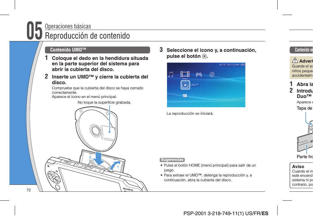 PSP-2001 3-218-749-11(1) US/FR/ESContenido en AdvertGuarde el soniños pequeaccidentalm1 Abra la2 IntroduDuo™ Aparece eParte froTapa de AvisoCuando el inesté encendsistema ni pocontrario, po05Reproducción de contenidoOperaciones básicasContenido UMD™1  Coloque el dedo en la hendidura situada en la parte superior del sistema para abrir la cubierta del disco.2  Inserte un UMD™ y cierre la cubierta del disco.Compruebe que la cubierta del disco se haya cerrado correctamente.Aparece el icono en el menú principal.WLAN12No toque la superﬁ cie grabada.3  Seleccione el icono y, a continuación, pulse el botón  .La reproducción se iniciará.Sugerencias•  Pulse el botón HOME (menú principal) para salir de un juego.•  Para extraer el UMD™, detenga la reproducción y, a continuación, abra la cubierta del disco.72