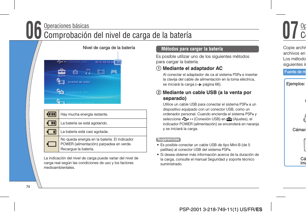 PSP-2001 3-218-749-11(1) US/FR/ES06Comprobación del nivel de carga de la bateríaOperaciones básicasMétodos para cargar la bateríaEs posible utilizar uno de los siguientes métodos para cargar la batería. Mediante el adaptador ACAl conectar el adaptador de ca al sistema PSP® e insertar la clavija del cable de alimentación en la toma eléctrica, se iniciará la carga (  página 66). Mediante un cable USB (a la venta por separado)Utilice un cable USB para conectar el sistema PSP® a un dispositivo equipado con un conector USB, como un ordenador personal. Cuando encienda el sistema PSP® y seleccione   (Conexión USB) en   (Ajustes), el indicador POWER (alimentación) se encenderá en naranja y se iniciará la carga.Sugerencias•  Es posible conectar un cable USB de tipo Mini-B (de 5 patillas) al conector USB del sistema PSP®.•  Si desea obtener más información acerca de la duración de la carga, consulte el manual Seguridad y soporte técnico suministrado.Nivel de carga de la bateríaHay mucha energía restante.La batería se está agotando.La batería está casi agotada.No queda energía en la batería. El indicador POWER (alimentación) parpadea en verde. Recargue la batería.La indicación del nivel de carga puede variar del nivel de carga real según las condiciones de uso y los factores medioambientales.07CoOpCopie archivarchivos en Los métodosiguientes inFuente de mEjemplos:CCámaraCáimá74